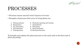  Processes means natural event/ sequence of events.
 Examples of processes that occur in living plants are
To describe and explain the plant processes is the main task or the first task of
plant physiology.
5
6. Stomatal opening and closing
7. Assimilation
8. Flowering
9. Seed formation
10.Seed germination
1. Photosynthesis
2. Respiration
3. Ion absorption
4. Translocation
5. Transpiration
 
