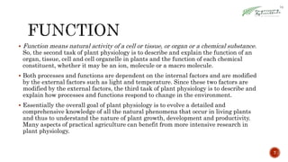  Function means natural activity of a cell or tissue, or organ or a chemical substance.
So, the second task of plant physiology is to describe and explain the function of an
organ, tissue, cell and cell organelle in plants and the function of each chemical
constituent, whether it may be an ion, molecule or a macro molecule.
 Both processes and functions are dependent on the internal factors and are modified
by the external factors such as light and temperature. Since these two factors are
modified by the external factors, the third task of plant physiology is to describe and
explain how processes and functions respond to change in the environment.
 Essentially the overall goal of plant physiology is to evolve a detailed and
comprehensive knowledge of all the natural phenomena that occur in living plants
and thus to understand the nature of plant growth, development and productivity.
Many aspects of practical agriculture can benefit from more intensive research in
plant physiology.
7
 