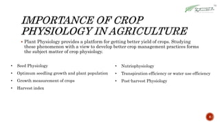  Plant Physiology provides a platform for getting better yield of crops. Studying
these phenomenon with a view to develop better crop management practices forms
the subject matter of crop physiology.
8
• Seed Physiology
• Optimum seedling growth and plant population
• Growth measurement of crops
• Harvest index
• Nutriophysiology
• Transpiration efficiency or water use efficiency
• Post-harvest Physiology
 