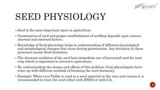  Seed is the most important input in agriculture.
 Germination of seed and proper establishment of seedling depends upon various
internal and external factors.
 Knowledge of Seed physiology helps in understanding of different physiological
and morphological changes that occur during germination. Any deviation in these
processes causes Seed dormancy.
 The dormant condition of the seed bars immediate use of harvested seed for next
crop which is important in intensive agriculture.
 By understanding the causes and effects of this problem, Crop physiologists have
come up with different methods of breaking the seed dormancy.
 Example: When ever Paddy is used as a seed material in the very next season it is
recommended to treat the seed either with HNO3 or with GA.
9
 
