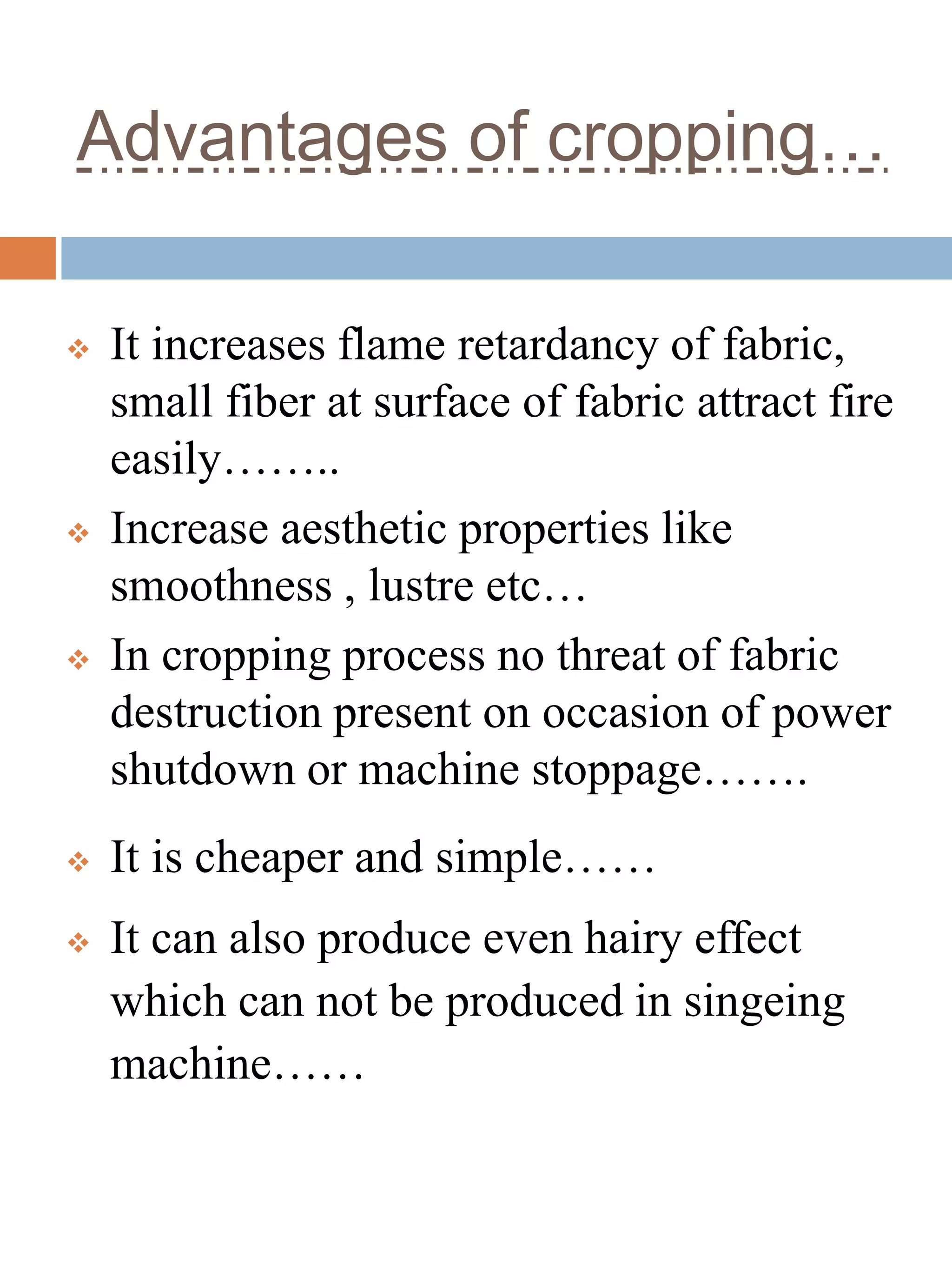 Advantages of cropping…
 It increases flame retardancy of fabric,
small fiber at surface of fabric attract fire
easily……..
 Increase aesthetic properties like
smoothness , lustre etc…
 In cropping process no threat of fabric
destruction present on occasion of power
shutdown or machine stoppage…….
 It is cheaper and simple……
 It can also produce even hairy effect
which can not be produced in singeing
machine……
 