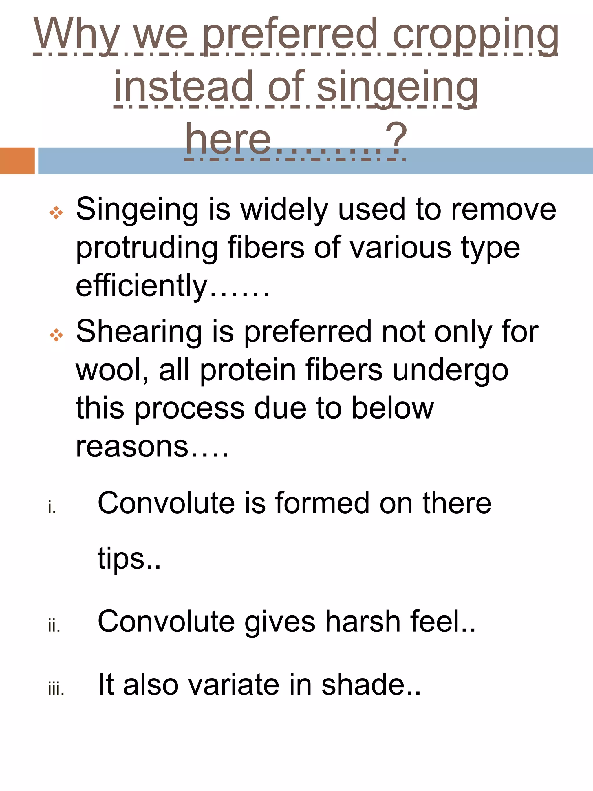 Why we preferred cropping
instead of singeing
here……..?
 Singeing is widely used to remove
protruding fibers of various type
efficiently……
 Shearing is preferred not only for
wool, all protein fibers undergo
this process due to below
reasons….
i. Convolute is formed on there
tips..
ii. Convolute gives harsh feel..
iii. It also variate in shade..
 