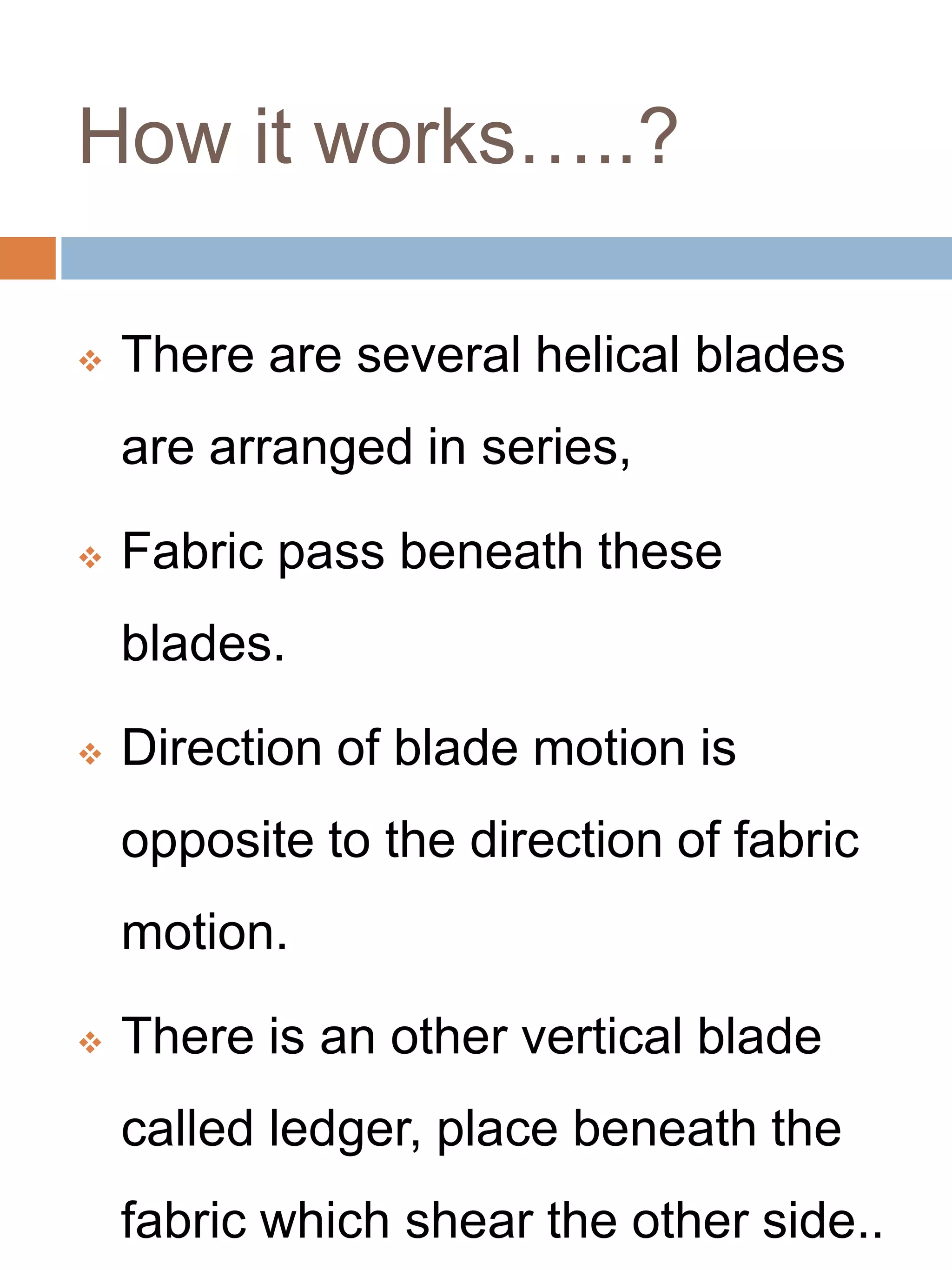 How it works…..?
 There are several helical blades
are arranged in series,
 Fabric pass beneath these
blades.
 Direction of blade motion is
opposite to the direction of fabric
motion.
 There is an other vertical blade
called ledger, place beneath the
fabric which shear the other side..
 