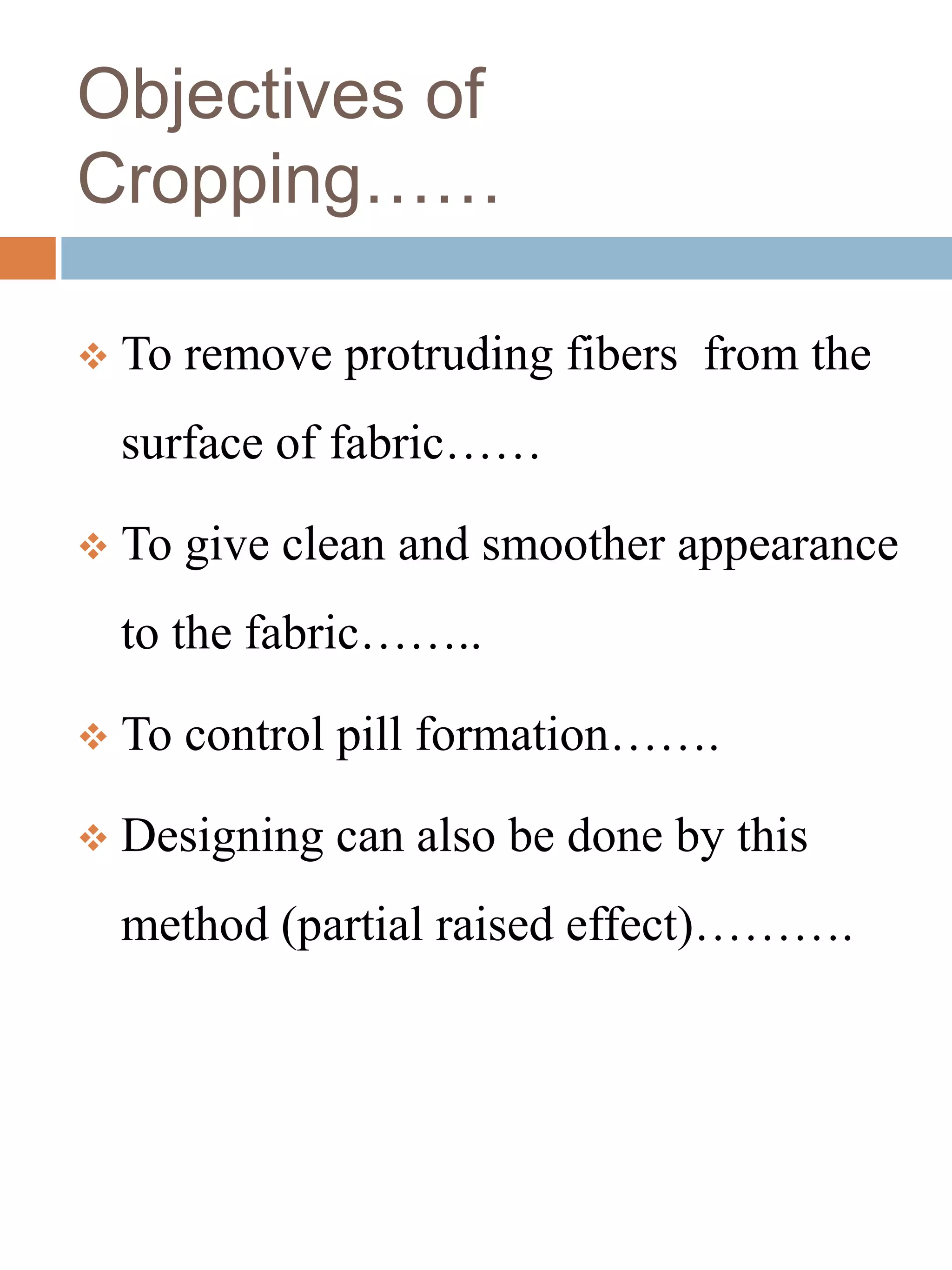 Objectives of
Cropping……
 To remove protruding fibers from the
surface of fabric……
 To give clean and smoother appearance
to the fabric……..
 To control pill formation…….
 Designing can also be done by this
method (partial raised effect)……….
 