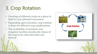 3. Crop Rotation
• Growing of different crops on a piece of
land in a pre-planned succession.
• Depending upon duration, crop rotation
is done for different crop combinations.
• The availability of moisture and
irrigation facilities decides the choice of
the crop to be cultivated after one
harvest.
 