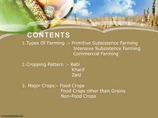 CONTENTS
1.Types Of Farming :- Primitive Subsistence Farming
Intensive Subsistence Farming
Commercial Farming
2.Cropping Pattern :- Rabi
Kharif
Zaid
3. Major Crops:- Food Crops
Food Crops other than Grains
Non-Food Crops
 