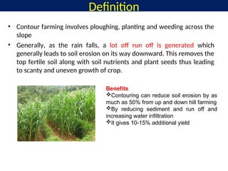 • Contour farming involves ploughing, planting and weeding across the
slope
• Generally, as the rain falls, a lot off run off is generated which
generally leads to soil erosion on its way downward. This removes the
top fertile soil along with soil nutrients and plant seeds thus leading
to scanty and uneven growth of crop.
Definition
Benefits
Contouring can reduce soil erosion by as
much as 50% from up and down hill farming
By reducing sediment and run off and
increasing water infiltration
It gives 10-15% additional yield
 