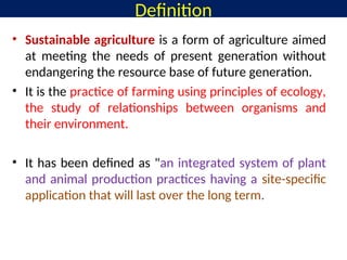 Definition
• Sustainable agriculture is a form of agriculture aimed
at meeting the needs of present generation without
endangering the resource base of future generation.
• It is the practice of farming using principles of ecology,
the study of relationships between organisms and
their environment.
• It has been defined as "an integrated system of plant
and animal production practices having a site-specific
application that will last over the long term.
 