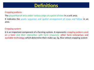 Definitions
Cropping pattern:
The proportion of area under various crops at a point of time in a unit area.
It indicates the yearly sequence and spatial arrangement of crops and fallow in an
area.
Cropping system
It is an important component of a farming system. It represents cropping pattern used
on a farm and their interaction with farm resources, other farm enterprises and
available technology which determine their make up. Eg. Rice-wheat cropping system
 