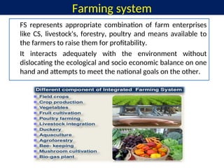 Farming system
FS represents appropriate combination of farm enterprises
like CS, livestock's, forestry, poultry and means available to
the farmers to raise them for profitability.
It interacts adequately with the environment without
dislocating the ecological and socio economic balance on one
hand and attempts to meet the national goals on the other.
 