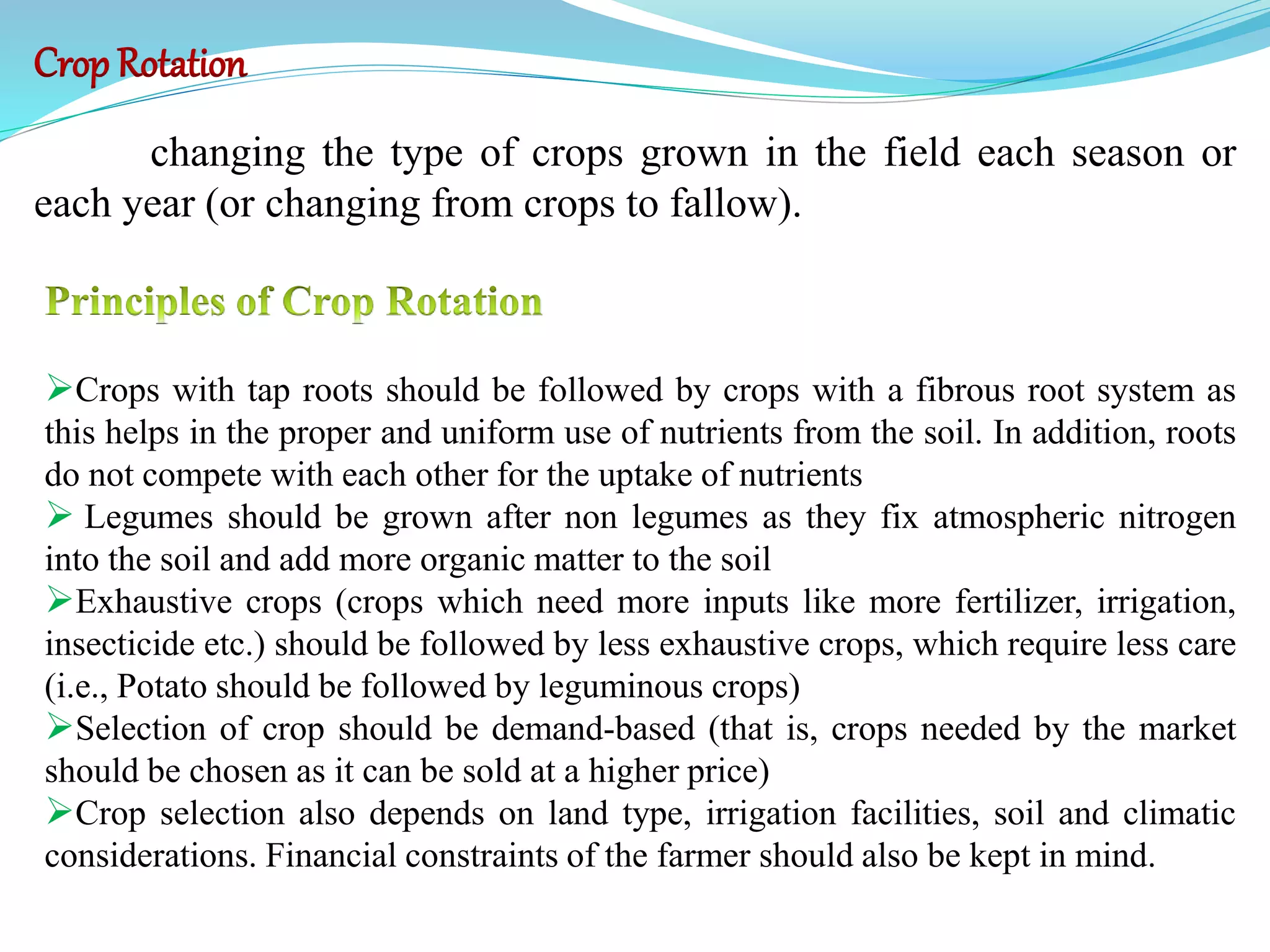 Crops with tap roots should be followed by crops with a fibrous root system as
this helps in the proper and uniform use of nutrients from the soil. In addition, roots
do not compete with each other for the uptake of nutrients
 Legumes should be grown after non legumes as they fix atmospheric nitrogen
into the soil and add more organic matter to the soil
Exhaustive crops (crops which need more inputs like more fertilizer, irrigation,
insecticide etc.) should be followed by less exhaustive crops, which require less care
(i.e., Potato should be followed by leguminous crops)
Selection of crop should be demand-based (that is, crops needed by the market
should be chosen as it can be sold at a higher price)
Crop selection also depends on land type, irrigation facilities, soil and climatic
considerations. Financial constraints of the farmer should also be kept in mind.
Crop Rotation
changing the type of crops grown in the field each season or
each year (or changing from crops to fallow).
 