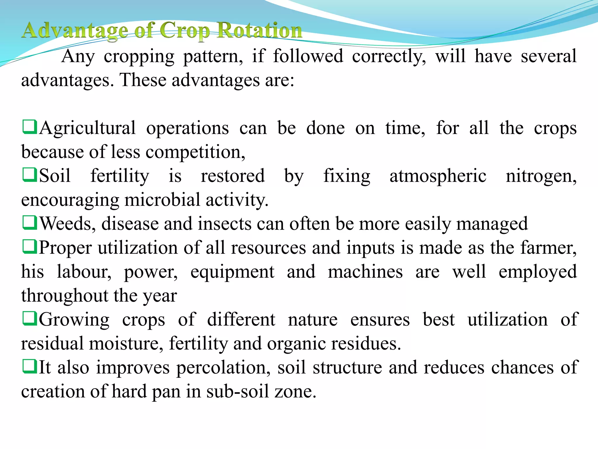 Any cropping pattern, if followed correctly, will have several
advantages. These advantages are:
Agricultural operations can be done on time, for all the crops
because of less competition,
Soil fertility is restored by fixing atmospheric nitrogen,
encouraging microbial activity.
Weeds, disease and insects can often be more easily managed
Proper utilization of all resources and inputs is made as the farmer,
his labour, power, equipment and machines are well employed
throughout the year
Growing crops of different nature ensures best utilization of
residual moisture, fertility and organic residues.
It also improves percolation, soil structure and reduces chances of
creation of hard pan in sub-soil zone.
 