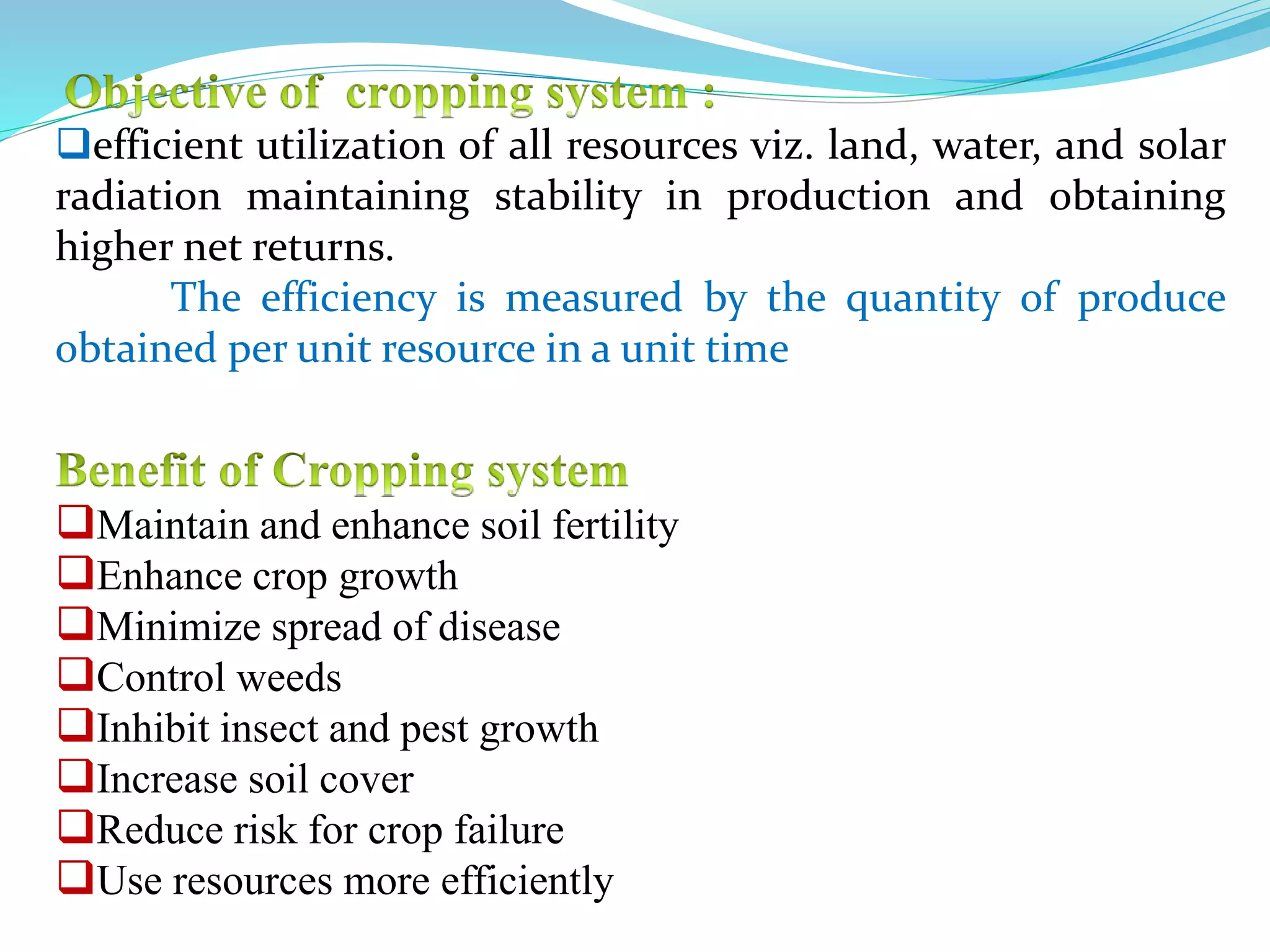 Maintain and enhance soil fertility
Enhance crop growth
Minimize spread of disease
Control weeds
Inhibit insect and pest growth
Increase soil cover
Reduce risk for crop failure
Use resources more efficiently
efficient utilization of all resources viz. land, water, and solar
radiation maintaining stability in production and obtaining
higher net returns.
The efficiency is measured by the quantity of produce
obtained per unit resource in a unit time
 