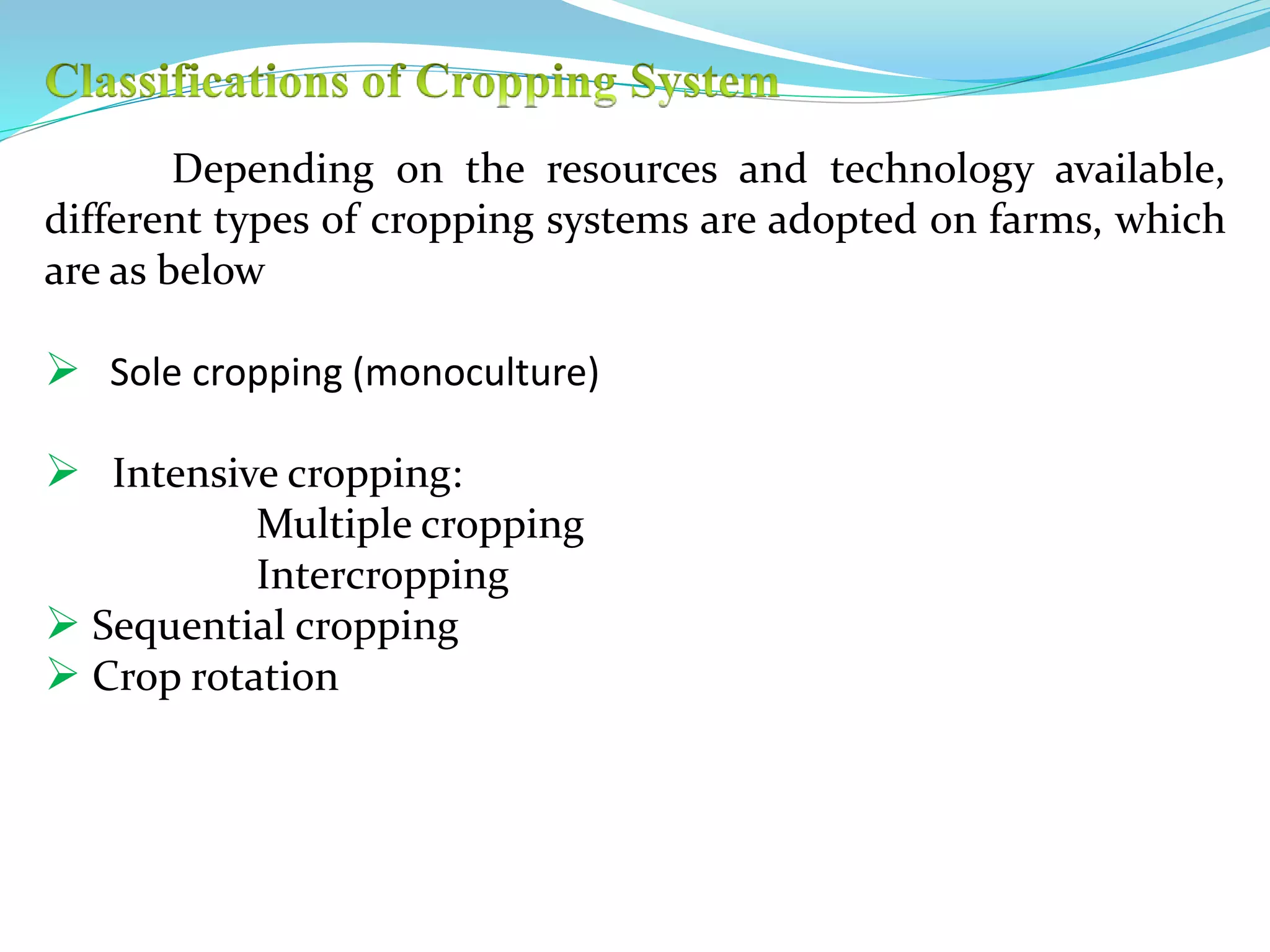 Depending on the resources and technology available,
different types of cropping systems are adopted on farms, which
are as below
 Sole cropping (monoculture)
 Intensive cropping:
Multiple cropping
Intercropping
 Sequential cropping
 Crop rotation
 