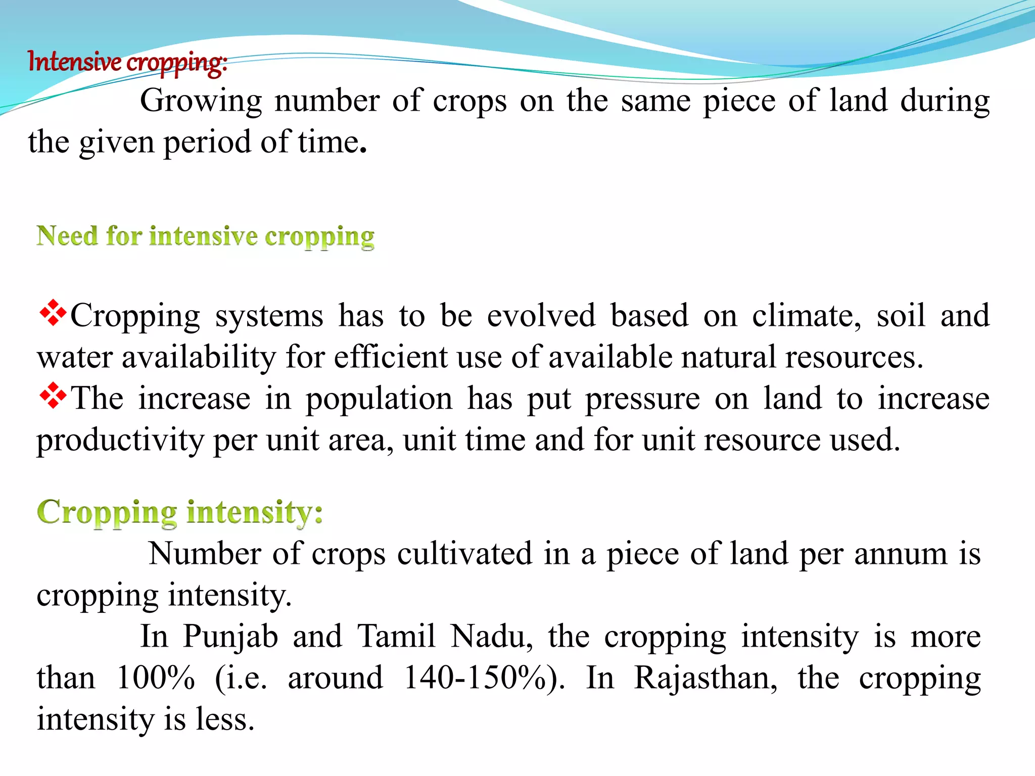 Intensive cropping:
Growing number of crops on the same piece of land during
the given period of time.
Cropping systems has to be evolved based on climate, soil and
water availability for efficient use of available natural resources.
The increase in population has put pressure on land to increase
productivity per unit area, unit time and for unit resource used.
Number of crops cultivated in a piece of land per annum is
cropping intensity.
In Punjab and Tamil Nadu, the cropping intensity is more
than 100% (i.e. around 140-150%). In Rajasthan, the cropping
intensity is less.
 