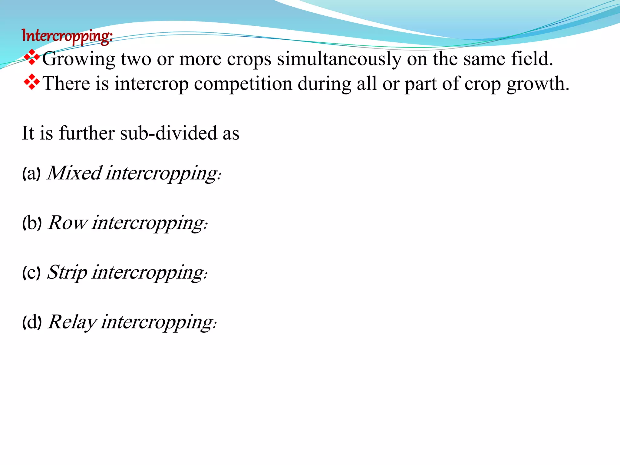 Intercropping:
Growing two or more crops simultaneously on the same field.
There is intercrop competition during all or part of crop growth.
It is further sub-divided as
(a) Mixed intercropping:
(b) Row intercropping:
(c) Strip intercropping:
(d) Relay intercropping:
 