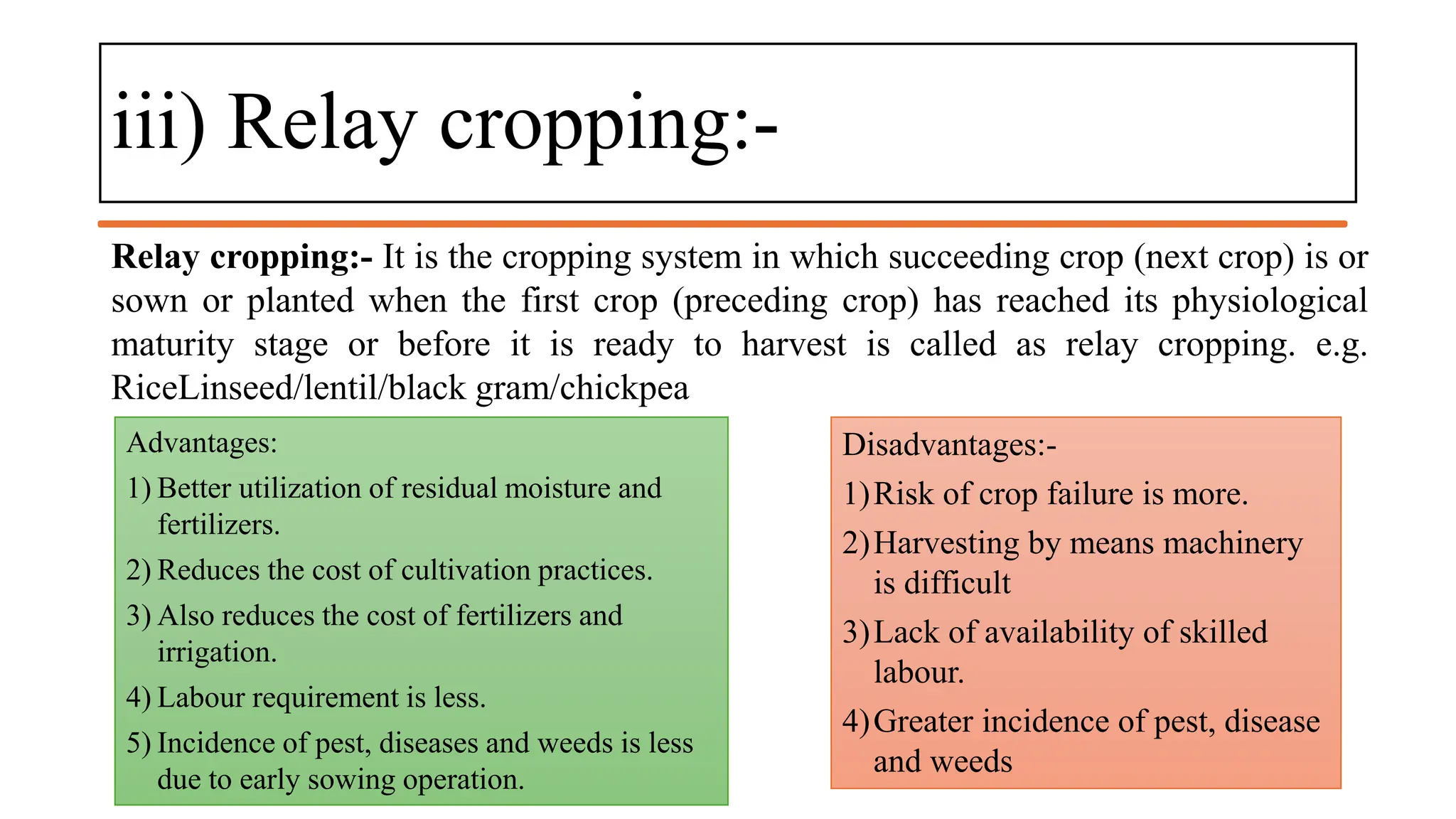 iii) Relay cropping:-
Relay cropping:- It is the cropping system in which succeeding crop (next crop) is or
sown or planted when the first crop (preceding crop) has reached its physiological
maturity stage or before it is ready to harvest is called as relay cropping. e.g.
RiceLinseed/lentil/black gram/chickpea
Advantages:
1) Better utilization of residual moisture and
fertilizers.
2) Reduces the cost of cultivation practices.
3) Also reduces the cost of fertilizers and
irrigation.
4) Labour requirement is less.
5) Incidence of pest, diseases and weeds is less
due to early sowing operation.
Disadvantages:-
1)Risk of crop failure is more.
2)Harvesting by means machinery
is difficult
3)Lack of availability of skilled
labour.
4)Greater incidence of pest, disease
and weeds
 