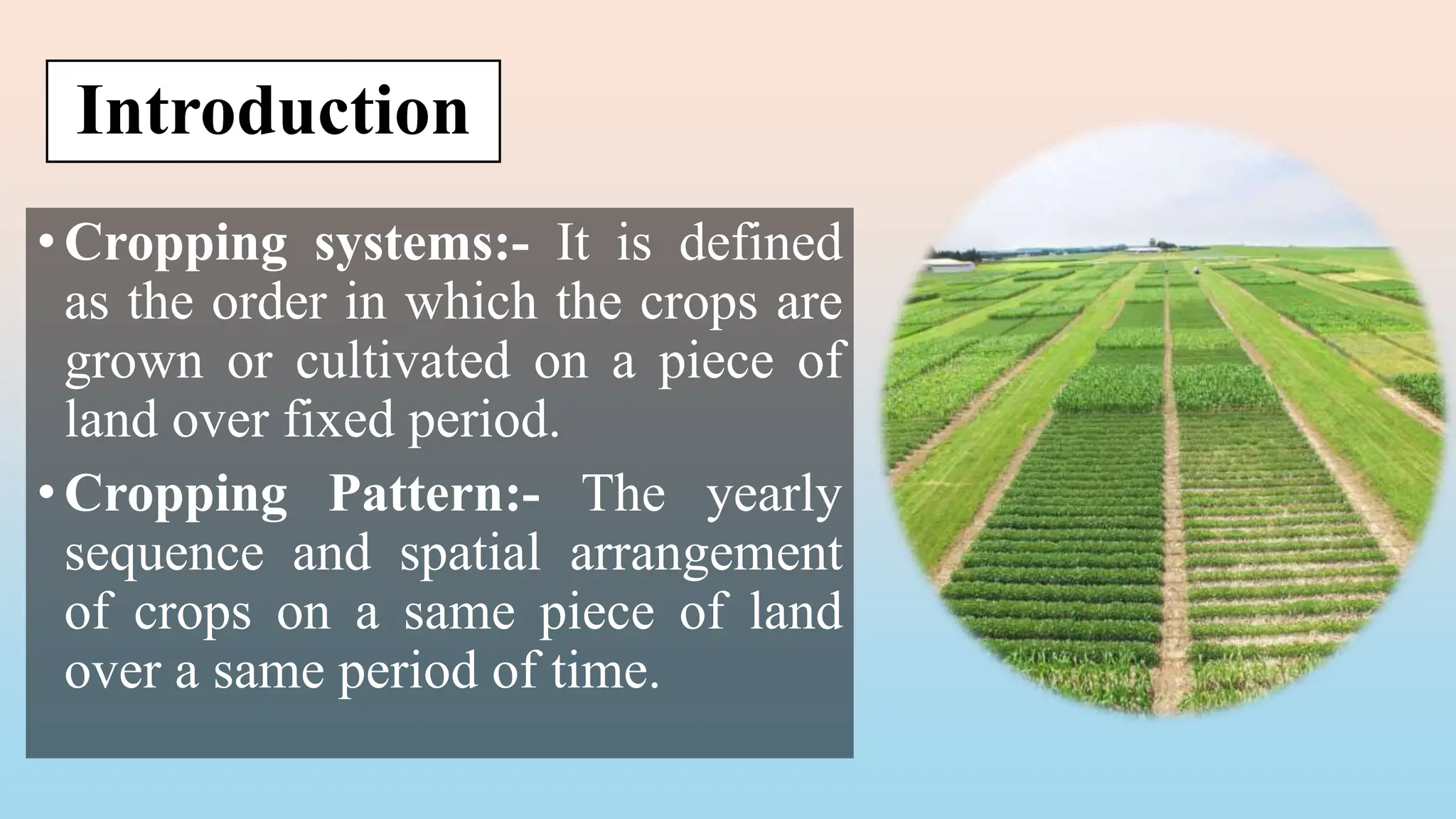 Introduction
•Cropping systems:- It is defined
as the order in which the crops are
grown or cultivated on a piece of
land over fixed period.
•Cropping Pattern:- The yearly
sequence and spatial arrangement
of crops on a same piece of land
over a same period of time.
 