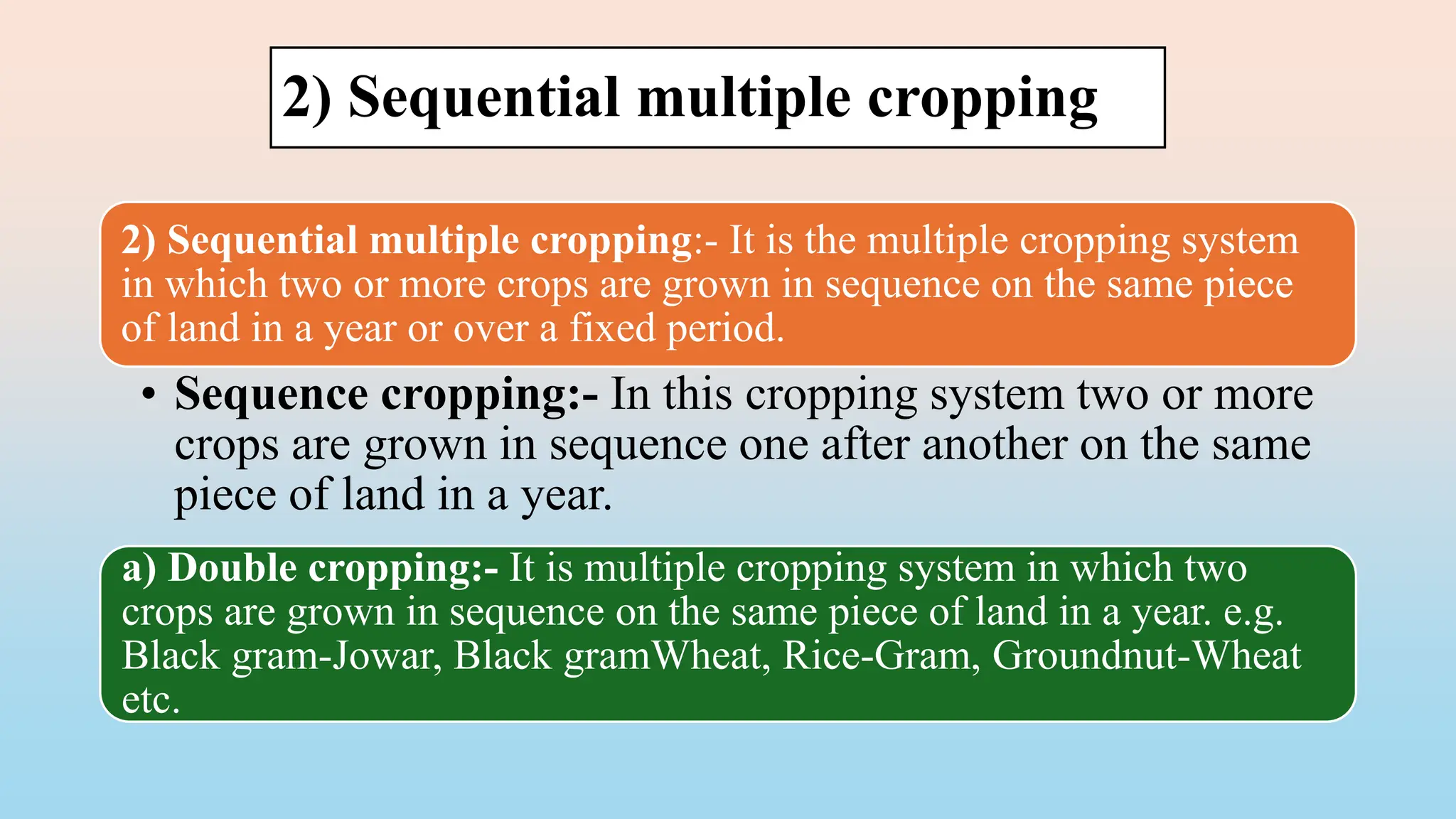 2) Sequential multiple cropping
2) Sequential multiple cropping:- It is the multiple cropping system
in which two or more crops are grown in sequence on the same piece
of land in a year or over a fixed period.
• Sequence cropping:- In this cropping system two or more
crops are grown in sequence one after another on the same
piece of land in a year.
a) Double cropping:- It is multiple cropping system in which two
crops are grown in sequence on the same piece of land in a year. e.g.
Black gram-Jowar, Black gramWheat, Rice-Gram, Groundnut-Wheat
etc.
 