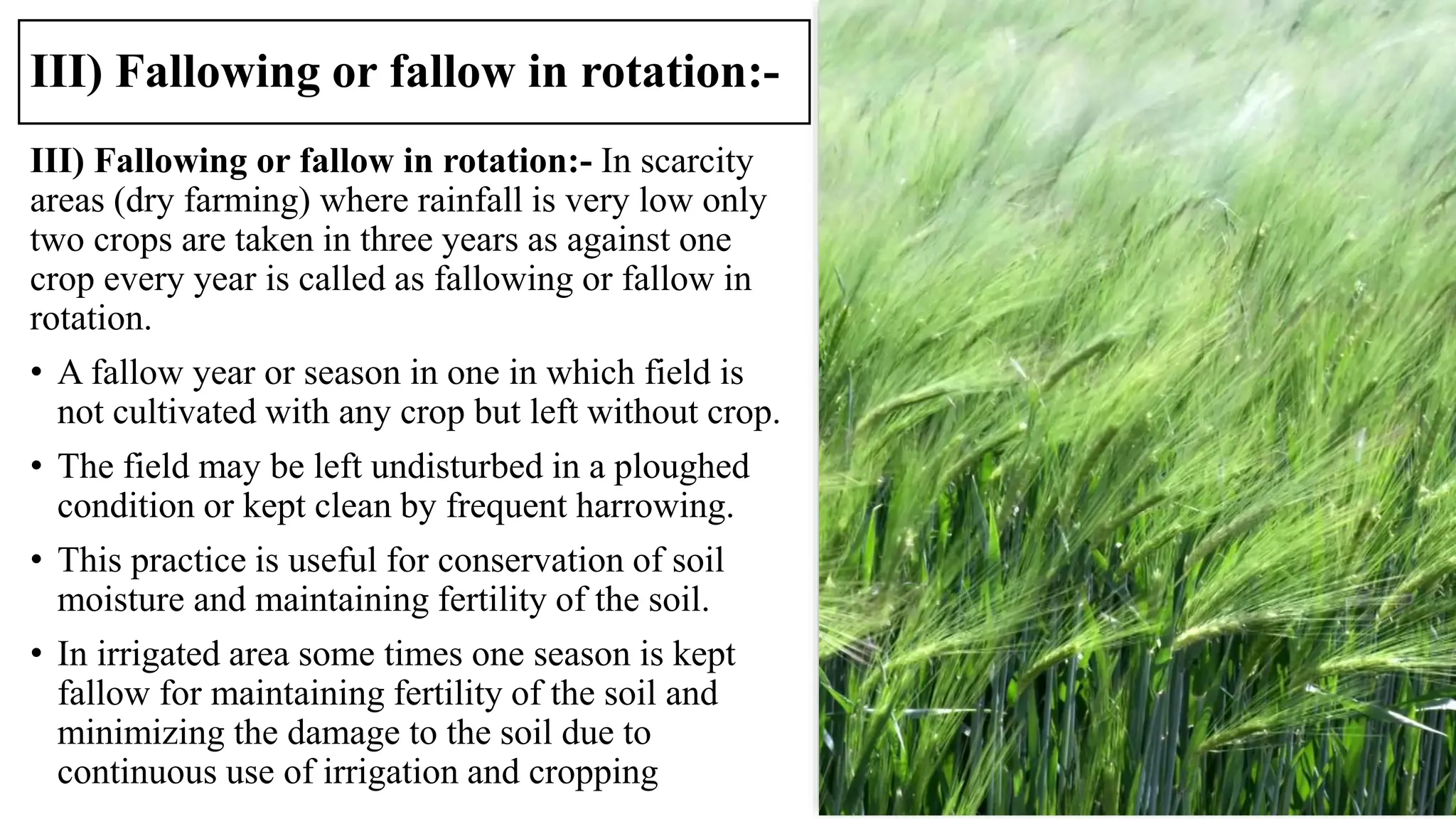 III) Fallowing or fallow in rotation:-
III) Fallowing or fallow in rotation:- In scarcity
areas (dry farming) where rainfall is very low only
two crops are taken in three years as against one
crop every year is called as fallowing or fallow in
rotation.
• A fallow year or season in one in which field is
not cultivated with any crop but left without crop.
• The field may be left undisturbed in a ploughed
condition or kept clean by frequent harrowing.
• This practice is useful for conservation of soil
moisture and maintaining fertility of the soil.
• In irrigated area some times one season is kept
fallow for maintaining fertility of the soil and
minimizing the damage to the soil due to
continuous use of irrigation and cropping
 