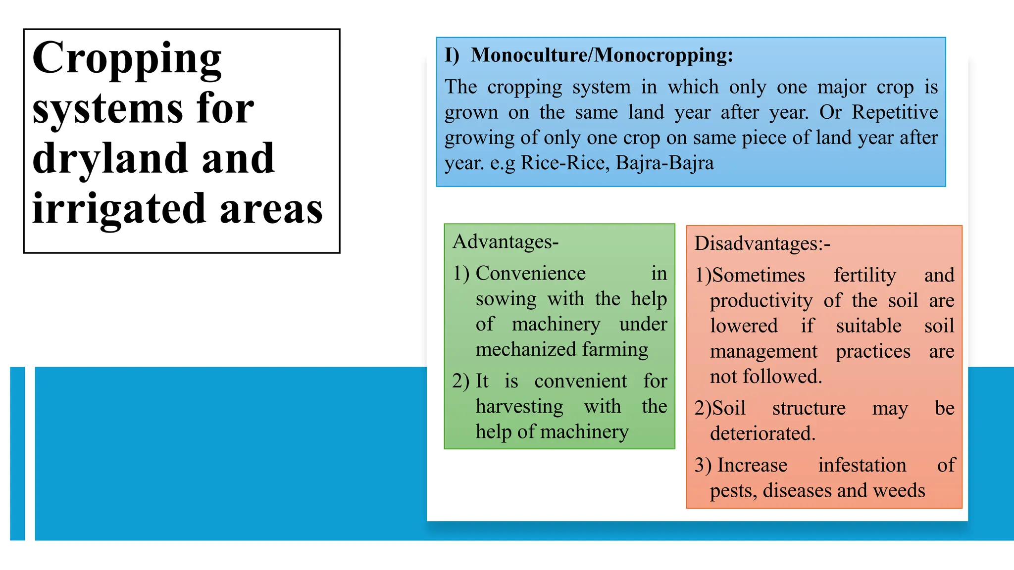 Cropping
systems for
dryland and
irrigated areas
I) Monoculture/Monocropping:
The cropping system in which only one major crop is
grown on the same land year after year. Or Repetitive
growing of only one crop on same piece of land year after
year. e.g Rice-Rice, Bajra-Bajra
Advantages-
1) Convenience in
sowing with the help
of machinery under
mechanized farming
2) It is convenient for
harvesting with the
help of machinery
Disadvantages:-
1)Sometimes fertility and
productivity of the soil are
lowered if suitable soil
management practices are
not followed.
2)Soil structure may be
deteriorated.
3) Increase infestation of
pests, diseases and weeds
 