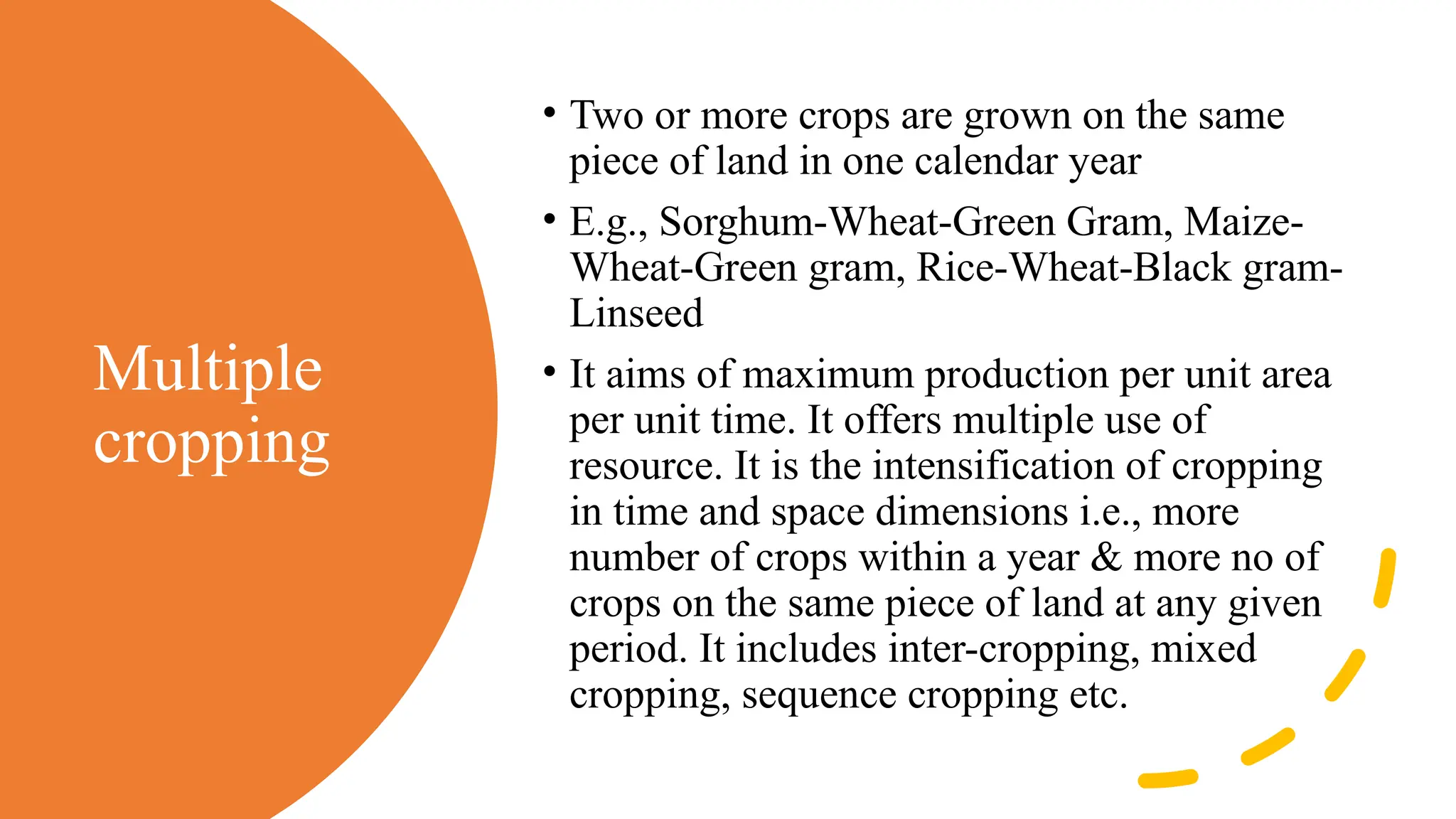 Multiple
cropping
• Two or more crops are grown on the same
piece of land in one calendar year
• E.g., Sorghum-Wheat-Green Gram, Maize-
Wheat-Green gram, Rice-Wheat-Black gram-
Linseed
• It aims of maximum production per unit area
per unit time. It offers multiple use of
resource. It is the intensification of cropping
in time and space dimensions i.e., more
number of crops within a year & more no of
crops on the same piece of land at any given
period. It includes inter-cropping, mixed
cropping, sequence cropping etc.
 