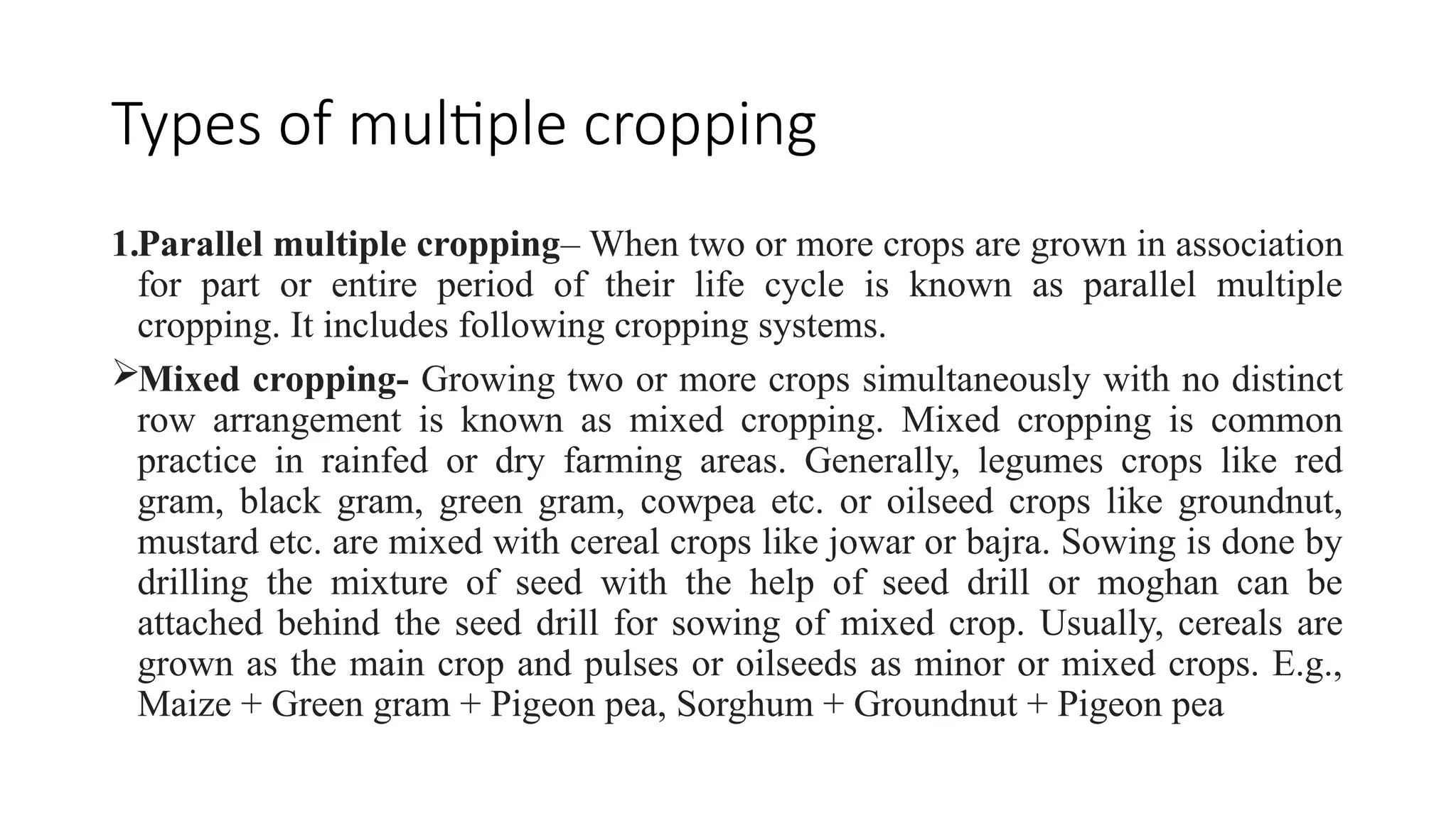 Types of multiple cropping
1.Parallel multiple cropping– When two or more crops are grown in association
for part or entire period of their life cycle is known as parallel multiple
cropping. It includes following cropping systems.
Mixed cropping- Growing two or more crops simultaneously with no distinct
row arrangement is known as mixed cropping. Mixed cropping is common
practice in rainfed or dry farming areas. Generally, legumes crops like red
gram, black gram, green gram, cowpea etc. or oilseed crops like groundnut,
mustard etc. are mixed with cereal crops like jowar or bajra. Sowing is done by
drilling the mixture of seed with the help of seed drill or moghan can be
attached behind the seed drill for sowing of mixed crop. Usually, cereals are
grown as the main crop and pulses or oilseeds as minor or mixed crops. E.g.,
Maize + Green gram + Pigeon pea, Sorghum + Groundnut + Pigeon pea
 