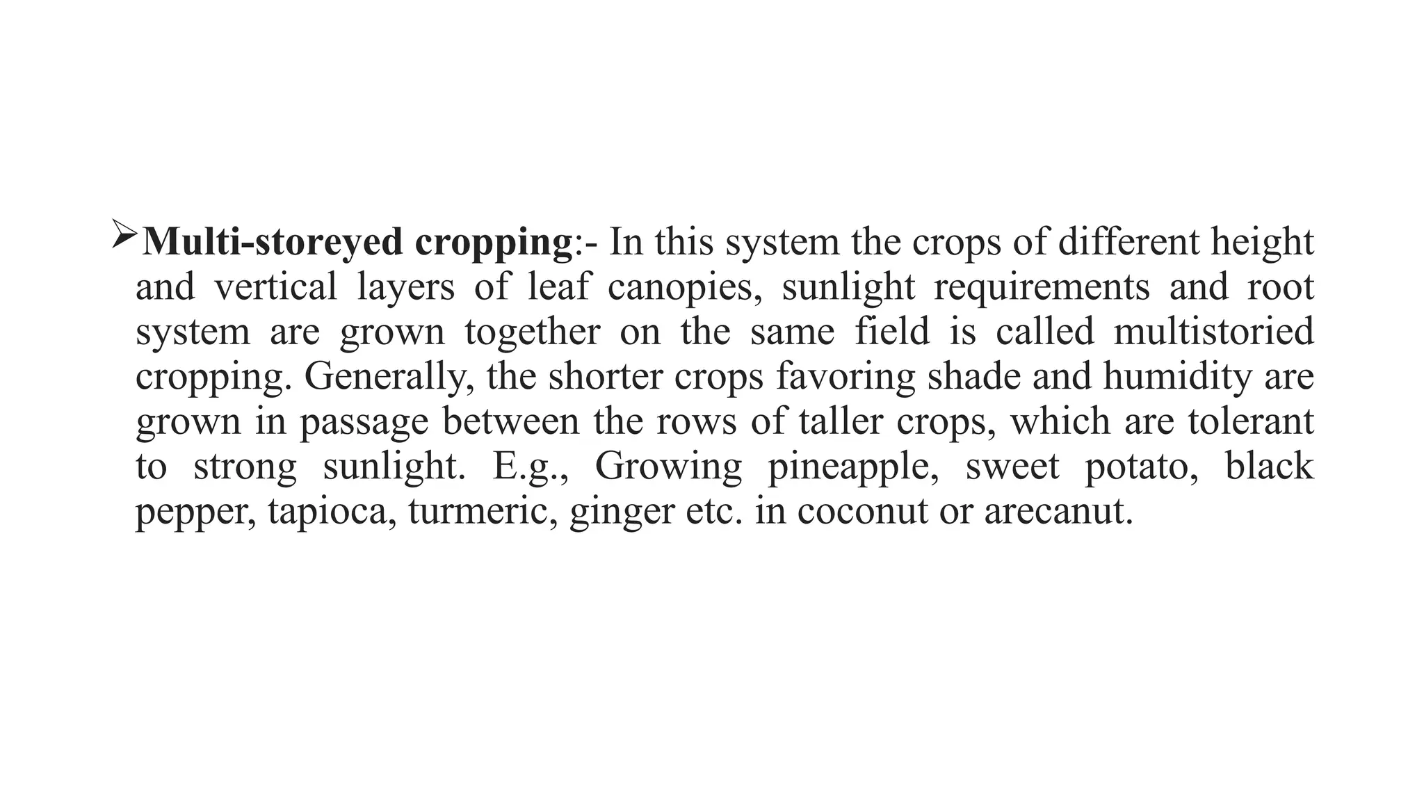 Multi-storeyed cropping:- In this system the crops of different height
and vertical layers of leaf canopies, sunlight requirements and root
system are grown together on the same field is called multistoried
cropping. Generally, the shorter crops favoring shade and humidity are
grown in passage between the rows of taller crops, which are tolerant
to strong sunlight. E.g., Growing pineapple, sweet potato, black
pepper, tapioca, turmeric, ginger etc. in coconut or arecanut.
 