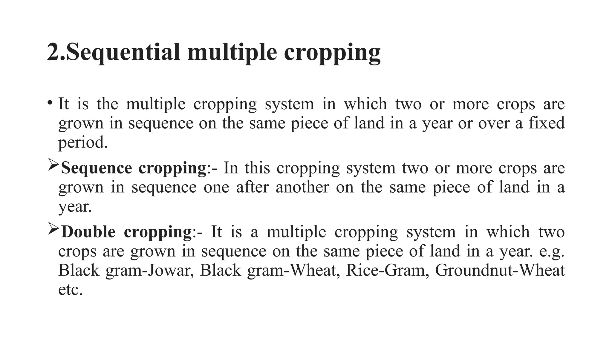 2.Sequential multiple cropping
• It is the multiple cropping system in which two or more crops are
grown in sequence on the same piece of land in a year or over a fixed
period.
Sequence cropping:- In this cropping system two or more crops are
grown in sequence one after another on the same piece of land in a
year.
Double cropping:- It is a multiple cropping system in which two
crops are grown in sequence on the same piece of land in a year. e.g.
Black gram-Jowar, Black gram-Wheat, Rice-Gram, Groundnut-Wheat
etc.
 