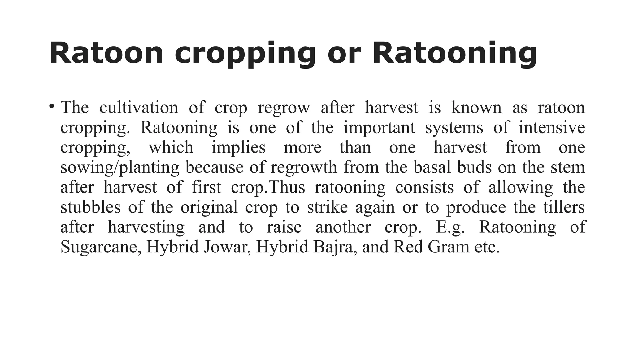 Ratoon cropping or Ratooning
• The cultivation of crop regrow after harvest is known as ratoon
cropping. Ratooning is one of the important systems of intensive
cropping, which implies more than one harvest from one
sowing/planting because of regrowth from the basal buds on the stem
after harvest of first crop.Thus ratooning consists of allowing the
stubbles of the original crop to strike again or to produce the tillers
after harvesting and to raise another crop. E.g. Ratooning of
Sugarcane, Hybrid Jowar, Hybrid Bajra, and Red Gram etc.
 