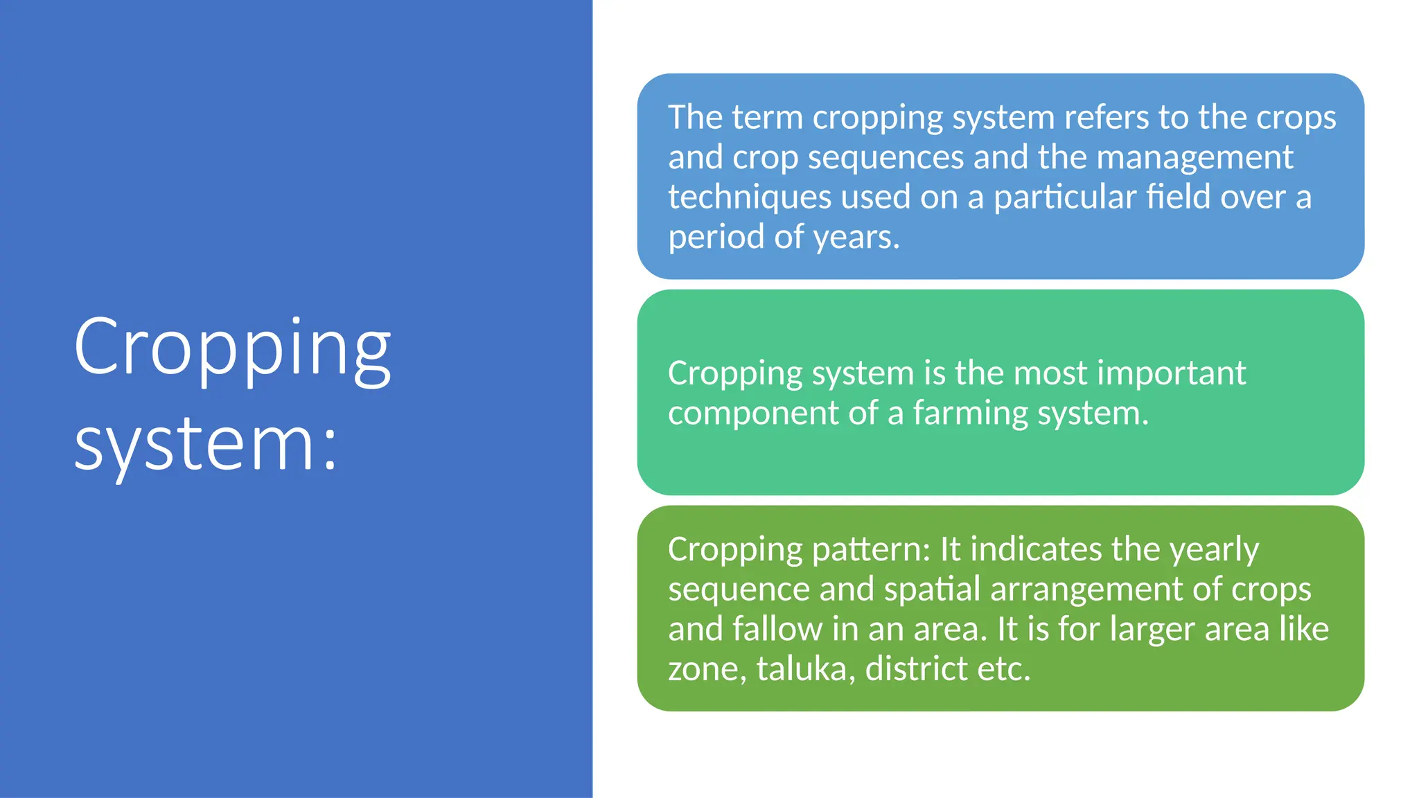 Cropping
system:
The term cropping system refers to the crops
and crop sequences and the management
techniques used on a particular field over a
period of years.
Cropping system is the most important
component of a farming system.
Cropping pattern: It indicates the yearly
sequence and spatial arrangement of crops
and fallow in an area. It is for larger area like
zone, taluka, district etc.
 