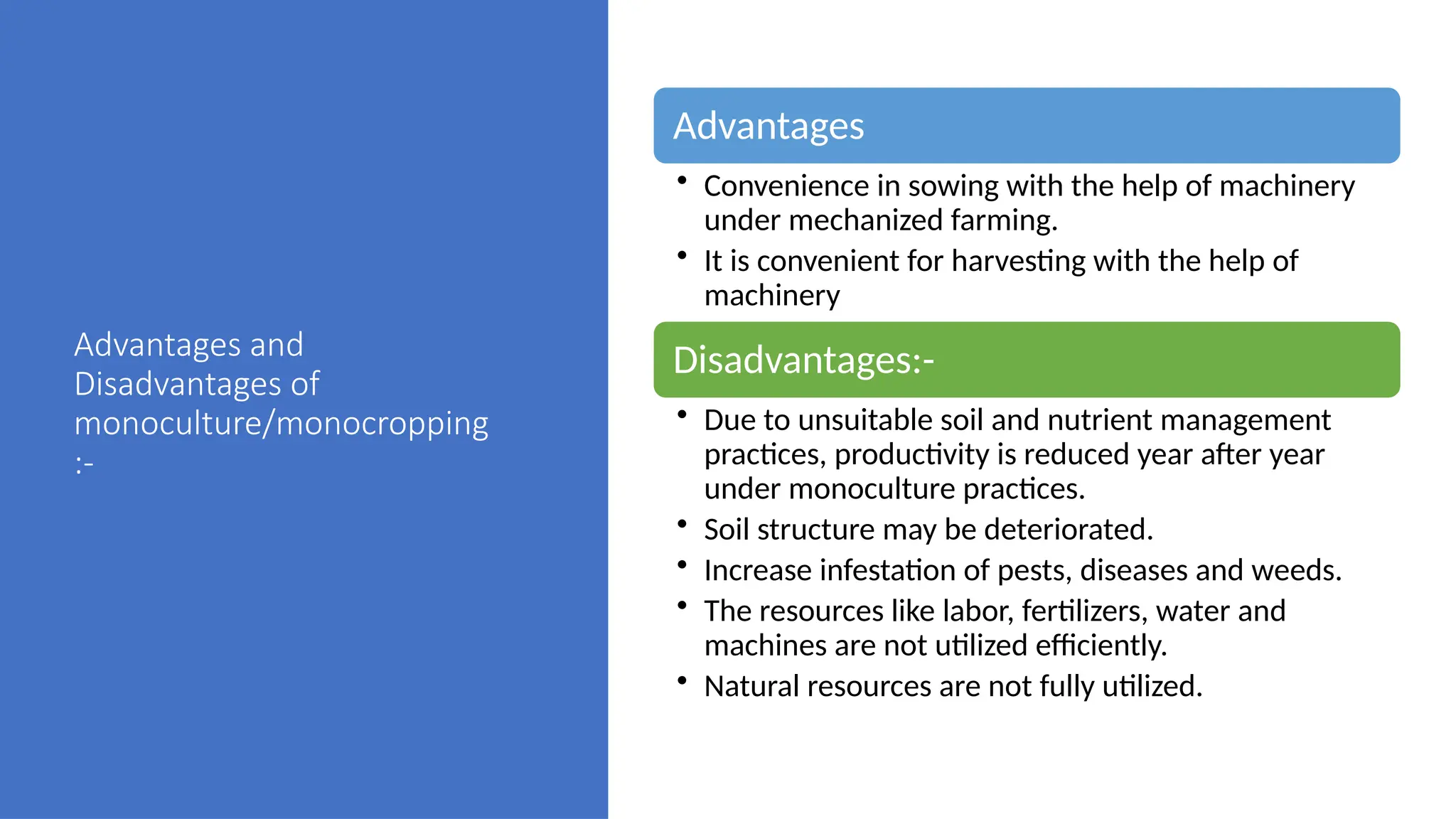 Advantages and
Disadvantages of
monoculture/monocropping
:-
Advantages
• Convenience in sowing with the help of machinery
under mechanized farming.
• It is convenient for harvesting with the help of
machinery
Disadvantages:-
• Due to unsuitable soil and nutrient management
practices, productivity is reduced year after year
under monoculture practices.
• Soil structure may be deteriorated.
• Increase infestation of pests, diseases and weeds.
• The resources like labor, fertilizers, water and
machines are not utilized efficiently.
• Natural resources are not fully utilized.
 