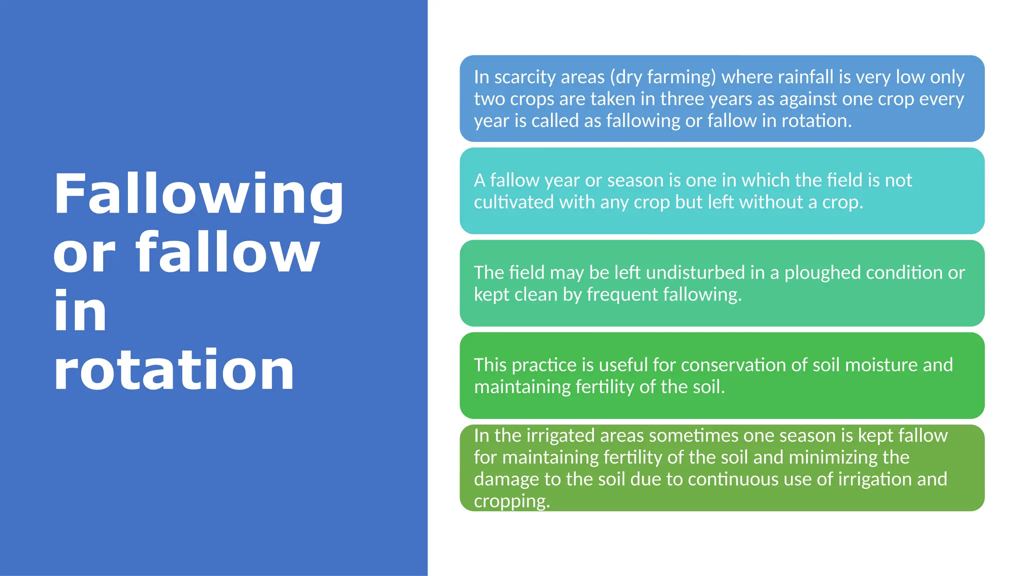Fallowing
or fallow
in
rotation
In scarcity areas (dry farming) where rainfall is very low only
two crops are taken in three years as against one crop every
year is called as fallowing or fallow in rotation.
A fallow year or season is one in which the field is not
cultivated with any crop but left without a crop.
The field may be left undisturbed in a ploughed condition or
kept clean by frequent fallowing.
This practice is useful for conservation of soil moisture and
maintaining fertility of the soil.
In the irrigated areas sometimes one season is kept fallow
for maintaining fertility of the soil and minimizing the
damage to the soil due to continuous use of irrigation and
cropping.
 