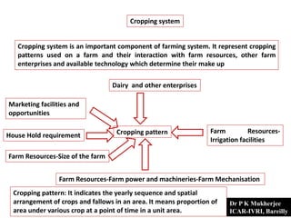 Cropping system
Cropping system is an important component of farming system. It represent cropping
patterns used on a farm and their interaction with farm resources, other farm
enterprises and available technology which determine their make up
Cropping pattern
Dairy and other enterprises
Farm Resources-
Irrigation facilities
Farm Resources-Farm power and machineries-Farm Mechanisation
Marketing facilities and
opportunities
House Hold requirement
Farm Resources-Size of the farm
Cropping pattern: It indicates the yearly sequence and spatial
arrangement of crops and fallows in an area. It means proportion of
area under various crop at a point of time in a unit area.
Dr P K Mukherjee
ICAR-IVRI, Bareilly
 