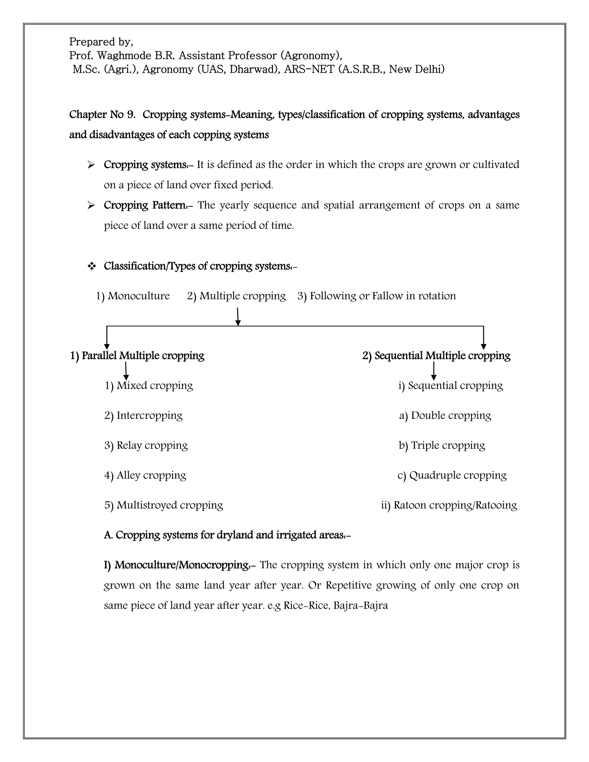 Prepared by,
Prof. Waghmode B.R. Assistant Professor (Agronomy),
M.Sc. (Agri.), Agronomy (UAS, Dharwad), ARS-NET (A.S.R.B., New Delhi)
Chapter No 9. Cropping systems-Meaning, types/classification of cropping systems, advantages
and disadvantages of each copping systems
 Cropping systems:- It is defined as the order in which the crops are grown or cultivated
on a piece of land over fixed period.
 Cropping Pattern:- The yearly sequence and spatial arrangement of crops on a same
piece of land over a same period of time.
 Classification/Types of cropping systems:-
1) Monoculture 2) Multiple cropping 3) Following or Fallow in rotation
1) Parallel Multiple cropping 2) Sequential Multiple cropping
1) Mixed cropping i) Sequential cropping
2) Intercropping a) Double cropping
3) Relay cropping b) Triple cropping
4) Alley cropping c) Quadruple cropping
5) Multistroyed cropping ii) Ratoon cropping/Ratooing
A. Cropping systems for dryland and irrigated areas:-
I) Monoculture/Monocropping:- The cropping system in which only one major crop is
grown on the same land year after year. Or Repetitive growing of only one crop on
same piece of land year after year. e.g Rice-Rice, Bajra-Bajra
 