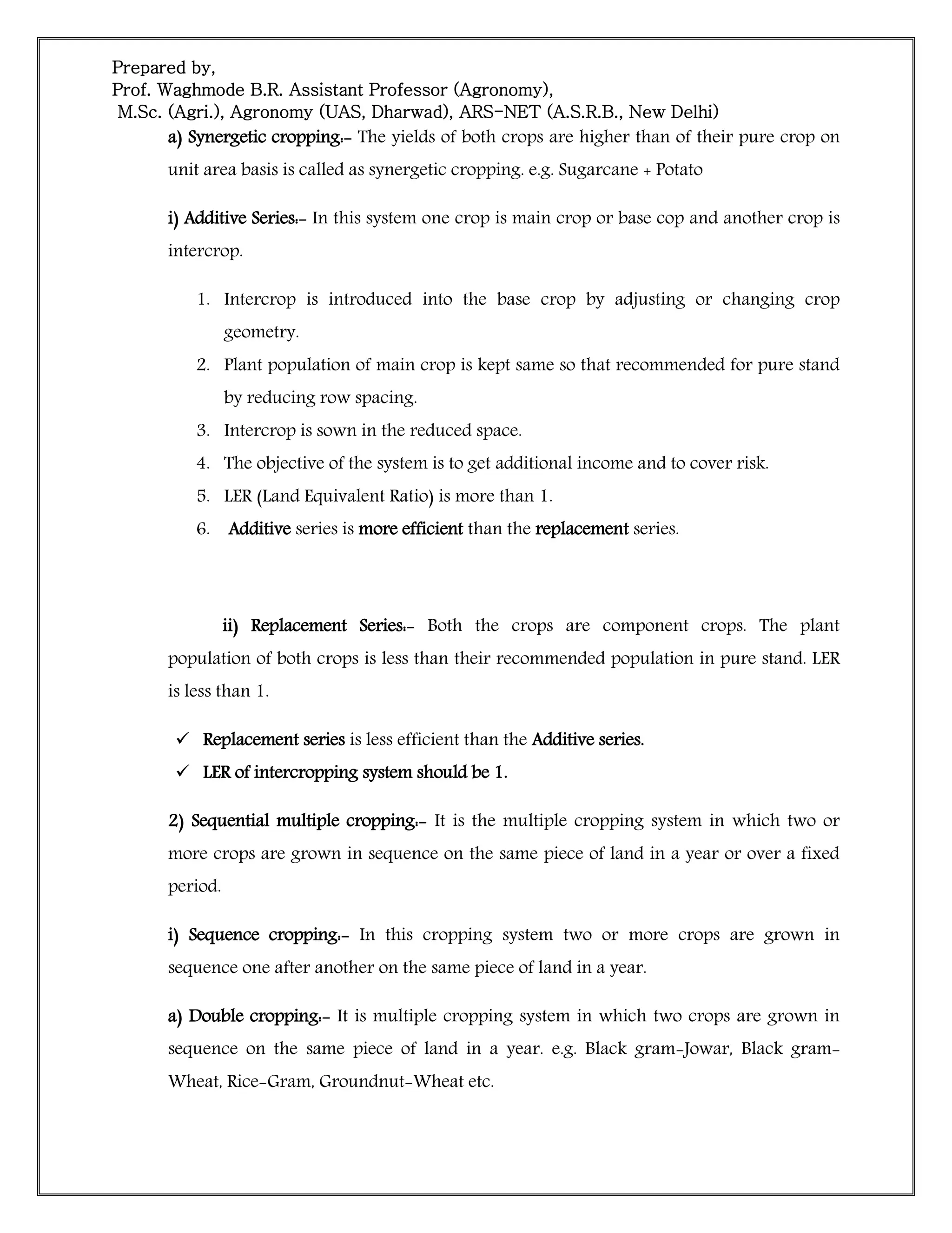 Prepared by,
Prof. Waghmode B.R. Assistant Professor (Agronomy),
M.Sc. (Agri.), Agronomy (UAS, Dharwad), ARS-NET (A.S.R.B., New Delhi)
a) Synergetic cropping:- The yields of both crops are higher than of their pure crop on
unit area basis is called as synergetic cropping. e.g. Sugarcane + Potato
i) Additive Series:- In this system one crop is main crop or base cop and another crop is
intercrop.
1. Intercrop is introduced into the base crop by adjusting or changing crop
geometry.
2. Plant population of main crop is kept same so that recommended for pure stand
by reducing row spacing.
3. Intercrop is sown in the reduced space.
4. The objective of the system is to get additional income and to cover risk.
5. LER (Land Equivalent Ratio) is more than 1.
6. Additive series is more efficient than the replacement series.
ii) Replacement Series:- Both the crops are component crops. The plant
population of both crops is less than their recommended population in pure stand. LER
is less than 1.
 Replacement series is less efficient than the Additive series.
 LER of intercropping system should be 1.
2) Sequential multiple cropping:- It is the multiple cropping system in which two or
more crops are grown in sequence on the same piece of land in a year or over a fixed
period.
i) Sequence cropping:- In this cropping system two or more crops are grown in
sequence one after another on the same piece of land in a year.
a) Double cropping:- It is multiple cropping system in which two crops are grown in
sequence on the same piece of land in a year. e.g. Black gram-Jowar, Black gram-
Wheat, Rice-Gram, Groundnut-Wheat etc.
 