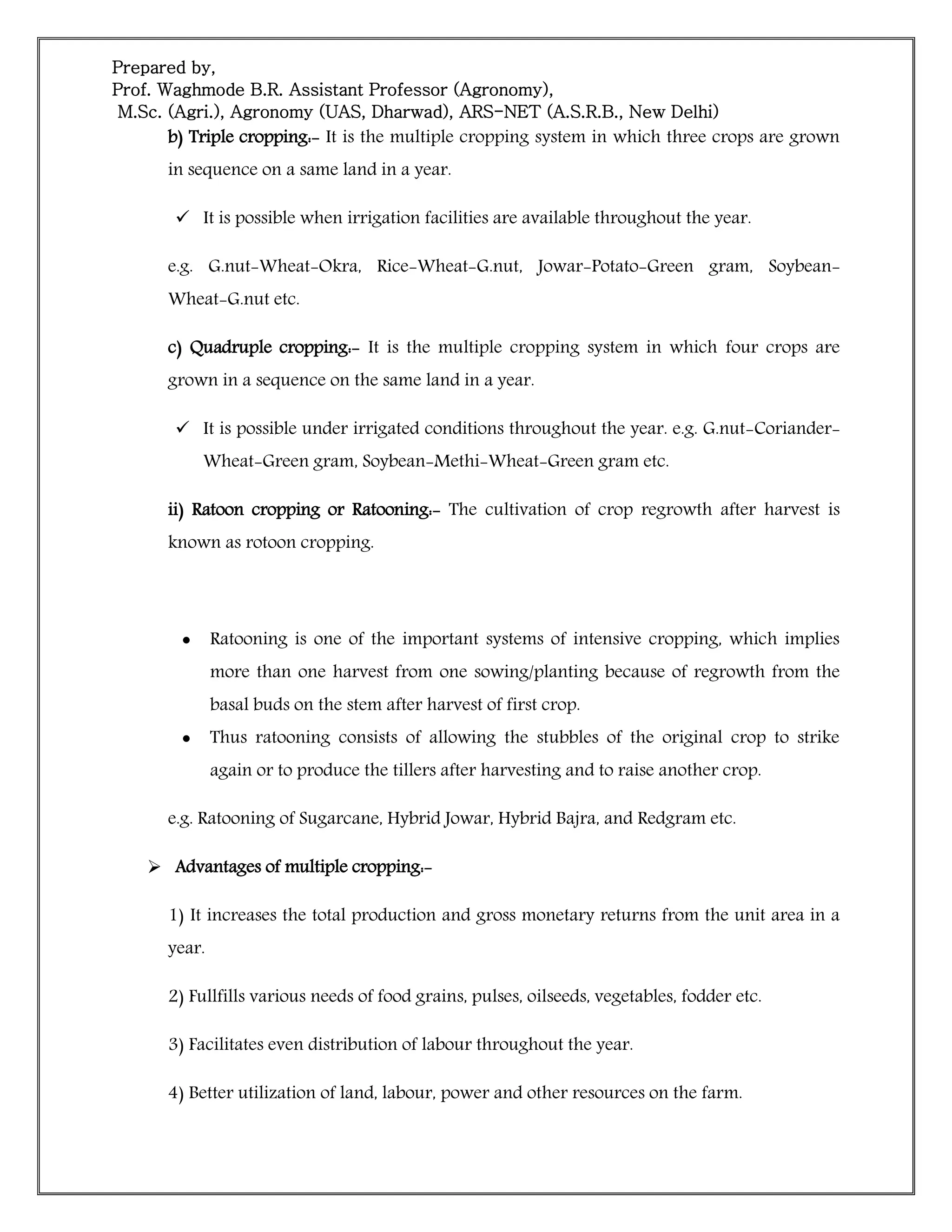 Prepared by,
Prof. Waghmode B.R. Assistant Professor (Agronomy),
M.Sc. (Agri.), Agronomy (UAS, Dharwad), ARS-NET (A.S.R.B., New Delhi)
b) Triple cropping:- It is the multiple cropping system in which three crops are grown
in sequence on a same land in a year.
 It is possible when irrigation facilities are available throughout the year.
e.g. G.nut-Wheat-Okra, Rice-Wheat-G.nut, Jowar-Potato-Green gram, Soybean-
Wheat-G.nut etc.
c) Quadruple cropping:- It is the multiple cropping system in which four crops are
grown in a sequence on the same land in a year.
 It is possible under irrigated conditions throughout the year. e.g. G.nut-Coriander-
Wheat-Green gram, Soybean-Methi-Wheat-Green gram etc.
ii) Ratoon cropping or Ratooning:- The cultivation of crop regrowth after harvest is
known as rotoon cropping.
 Ratooning is one of the important systems of intensive cropping, which implies
more than one harvest from one sowing/planting because of regrowth from the
basal buds on the stem after harvest of first crop.
 Thus ratooning consists of allowing the stubbles of the original crop to strike
again or to produce the tillers after harvesting and to raise another crop.
e.g. Ratooning of Sugarcane, Hybrid Jowar, Hybrid Bajra, and Redgram etc.
 Advantages of multiple cropping:-
1) It increases the total production and gross monetary returns from the unit area in a
year.
2) Fullfills various needs of food grains, pulses, oilseeds, vegetables, fodder etc.
3) Facilitates even distribution of labour throughout the year.
4) Better utilization of land, labour, power and other resources on the farm.
 