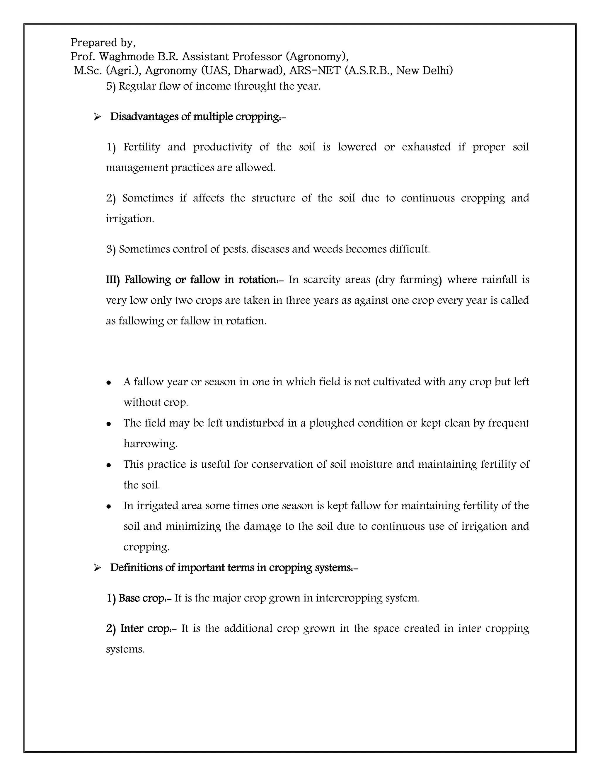 Prepared by,
Prof. Waghmode B.R. Assistant Professor (Agronomy),
M.Sc. (Agri.), Agronomy (UAS, Dharwad), ARS-NET (A.S.R.B., New Delhi)
5) Regular flow of income throught the year.
 Disadvantages of multiple cropping:-
1) Fertility and productivity of the soil is lowered or exhausted if proper soil
management practices are allowed.
2) Sometimes if affects the structure of the soil due to continuous cropping and
irrigation.
3) Sometimes control of pests, diseases and weeds becomes difficult.
III) Fallowing or fallow in rotation:- In scarcity areas (dry farming) where rainfall is
very low only two crops are taken in three years as against one crop every year is called
as fallowing or fallow in rotation.
 A fallow year or season in one in which field is not cultivated with any crop but left
without crop.
 The field may be left undisturbed in a ploughed condition or kept clean by frequent
harrowing.
 This practice is useful for conservation of soil moisture and maintaining fertility of
the soil.
 In irrigated area some times one season is kept fallow for maintaining fertility of the
soil and minimizing the damage to the soil due to continuous use of irrigation and
cropping.
 Definitions of important terms in cropping systems:-
1) Base crop:- It is the major crop grown in intercropping system.
2) Inter crop:- It is the additional crop grown in the space created in inter cropping
systems.
 