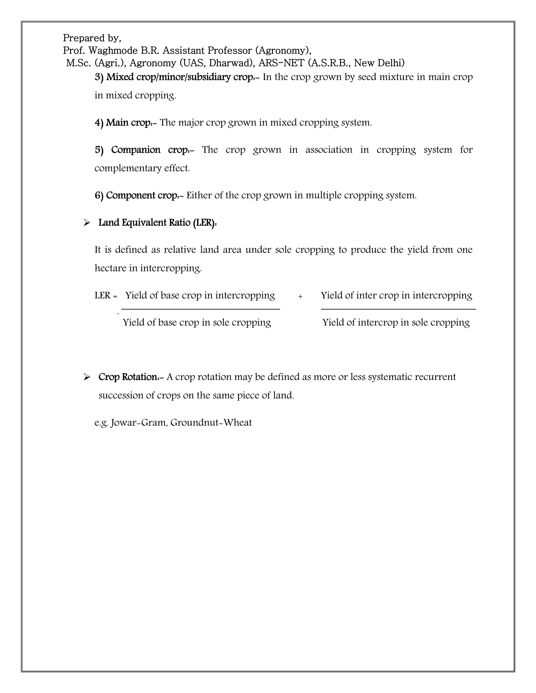 Prepared by,
Prof. Waghmode B.R. Assistant Professor (Agronomy),
M.Sc. (Agri.), Agronomy (UAS, Dharwad), ARS-NET (A.S.R.B., New Delhi)
3) Mixed crop/minor/subsidiary crop:- In the crop grown by seed mixture in main crop
in mixed cropping.
4) Main crop:- The major crop grown in mixed cropping system.
5) Companion crop:- The crop grown in association in cropping system for
complementary effect.
6) Component crop:- Either of the crop grown in multiple cropping system.
 Land Equivalent Ratio (LER):
It is defined as relative land area under sole cropping to produce the yield from one
hectare in intercropping.
LER = Yield of base crop in intercropping + Yield of inter crop in intercropping
Yield of base crop in sole cropping Yield of intercrop in sole cropping
 Crop Rotation:- A crop rotation may be defined as more or less systematic recurrent
succession of crops on the same piece of land.
e.g. Jowar-Gram, Groundnut-Wheat
 