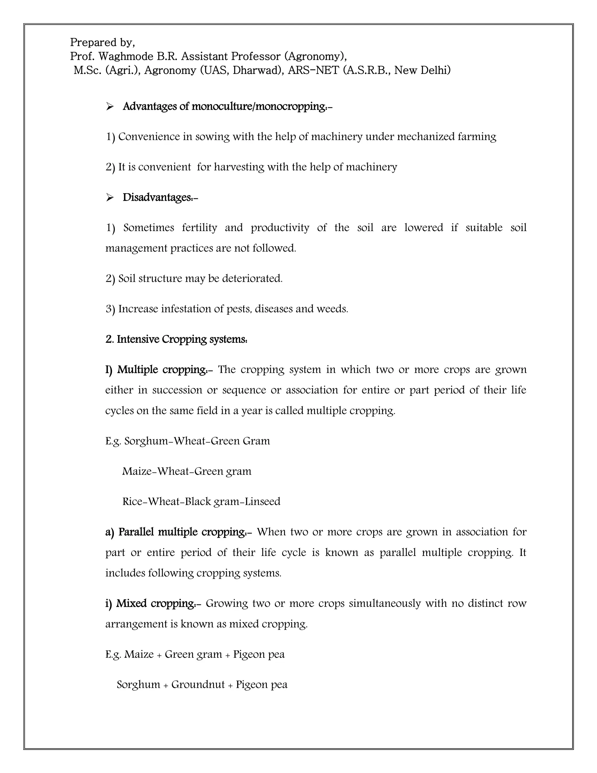 Prepared by,
Prof. Waghmode B.R. Assistant Professor (Agronomy),
M.Sc. (Agri.), Agronomy (UAS, Dharwad), ARS-NET (A.S.R.B., New Delhi)
 Advantages of monoculture/monocropping:-
1) Convenience in sowing with the help of machinery under mechanized farming
2) It is convenient for harvesting with the help of machinery
 Disadvantages:-
1) Sometimes fertility and productivity of the soil are lowered if suitable soil
management practices are not followed.
2) Soil structure may be deteriorated.
3) Increase infestation of pests, diseases and weeds.
2. Intensive Cropping systems:
I) Multiple cropping:- The cropping system in which two or more crops are grown
either in succession or sequence or association for entire or part period of their life
cycles on the same field in a year is called multiple cropping.
E.g. Sorghum-Wheat-Green Gram
Maize-Wheat-Green gram
Rice-Wheat-Black gram-Linseed
a) Parallel multiple cropping:- When two or more crops are grown in association for
part or entire period of their life cycle is known as parallel multiple cropping. It
includes following cropping systems.
i) Mixed cropping:- Growing two or more crops simultaneously with no distinct row
arrangement is known as mixed cropping.
E.g. Maize + Green gram + Pigeon pea
Sorghum + Groundnut + Pigeon pea
 