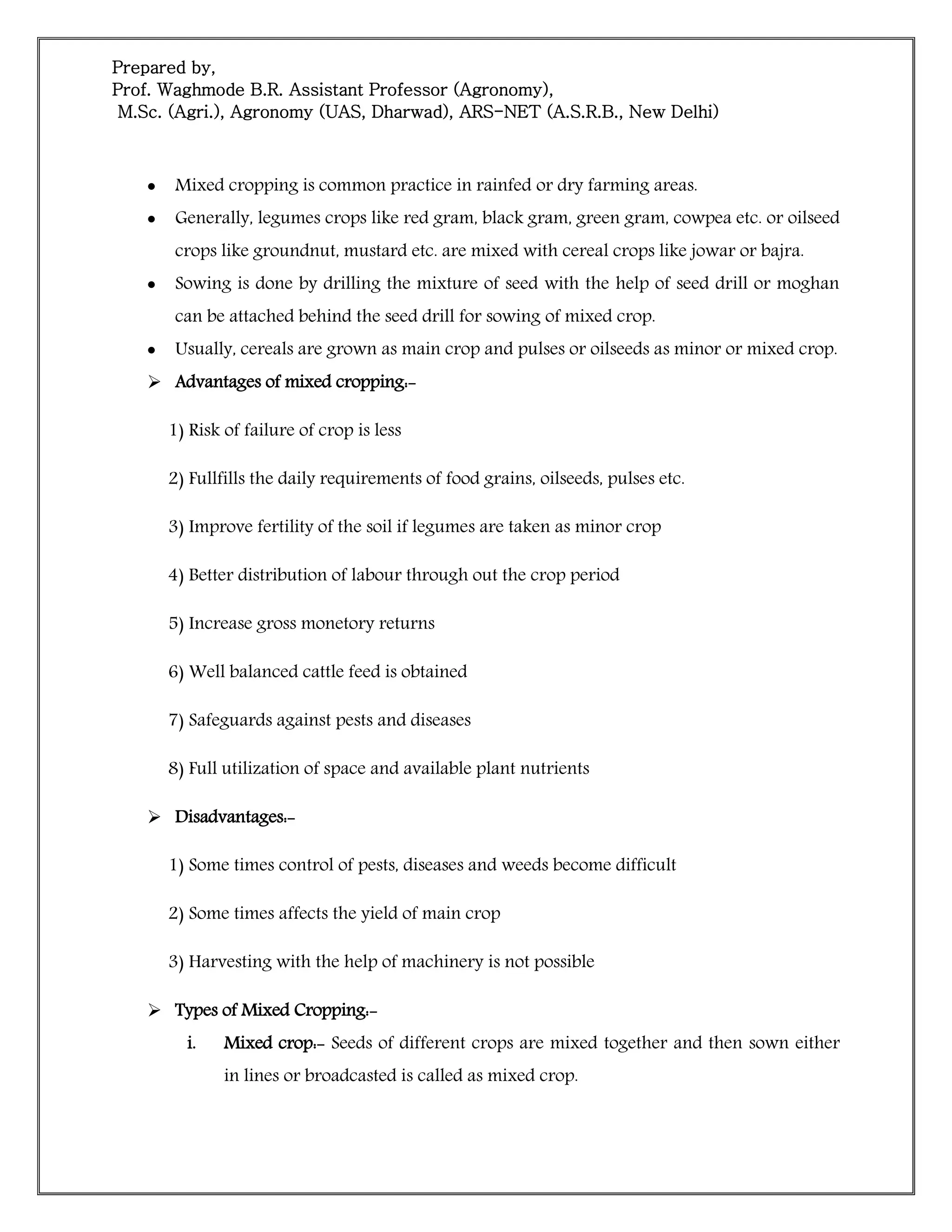 Prepared by,
Prof. Waghmode B.R. Assistant Professor (Agronomy),
M.Sc. (Agri.), Agronomy (UAS, Dharwad), ARS-NET (A.S.R.B., New Delhi)
 Mixed cropping is common practice in rainfed or dry farming areas.
 Generally, legumes crops like red gram, black gram, green gram, cowpea etc. or oilseed
crops like groundnut, mustard etc. are mixed with cereal crops like jowar or bajra.
 Sowing is done by drilling the mixture of seed with the help of seed drill or moghan
can be attached behind the seed drill for sowing of mixed crop.
 Usually, cereals are grown as main crop and pulses or oilseeds as minor or mixed crop.
 Advantages of mixed cropping:-
1) Risk of failure of crop is less
2) Fullfills the daily requirements of food grains, oilseeds, pulses etc.
3) Improve fertility of the soil if legumes are taken as minor crop
4) Better distribution of labour through out the crop period
5) Increase gross monetory returns
6) Well balanced cattle feed is obtained
7) Safeguards against pests and diseases
8) Full utilization of space and available plant nutrients
 Disadvantages:-
1) Some times control of pests, diseases and weeds become difficult
2) Some times affects the yield of main crop
3) Harvesting with the help of machinery is not possible
 Types of Mixed Cropping:-
i. Mixed crop:- Seeds of different crops are mixed together and then sown either
in lines or broadcasted is called as mixed crop.
 