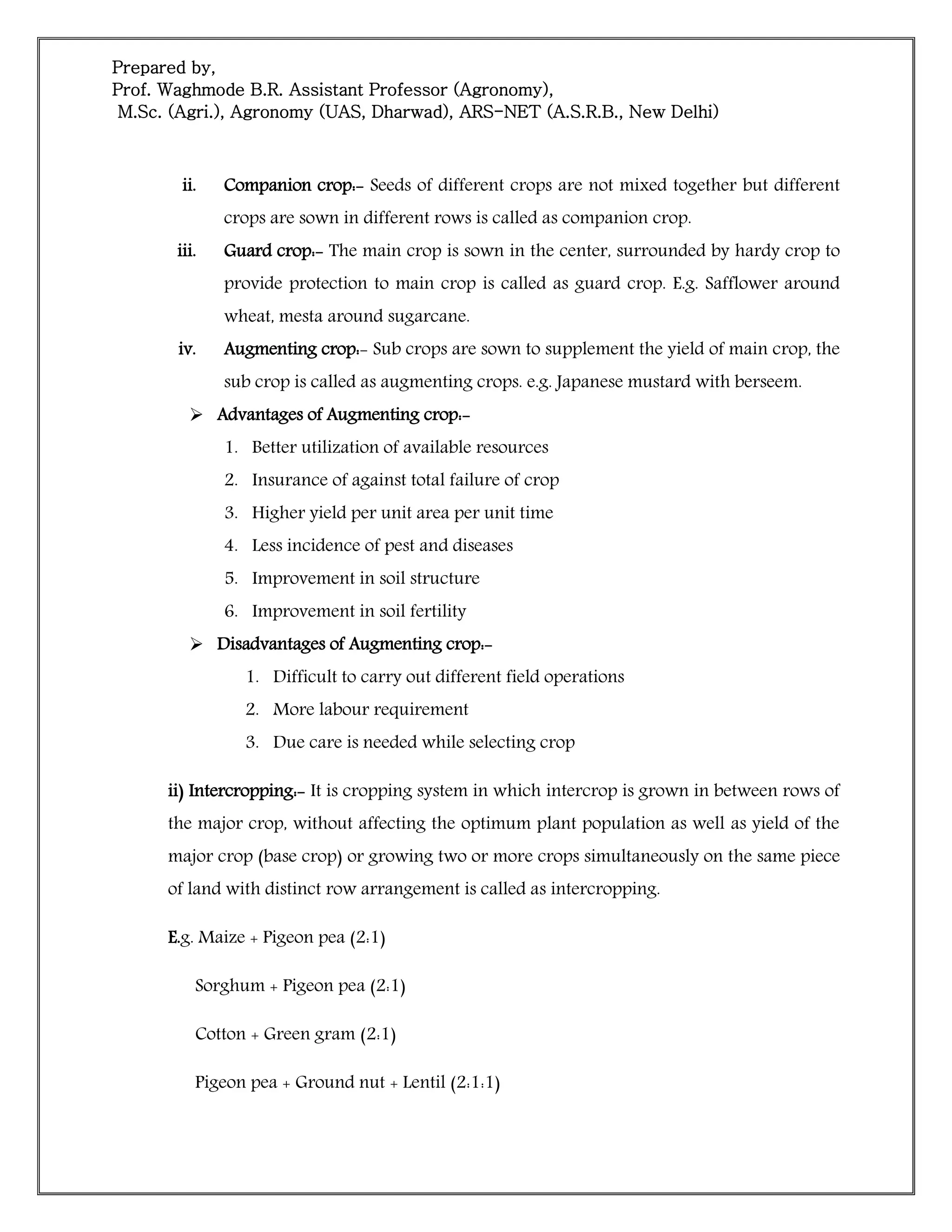 Prepared by,
Prof. Waghmode B.R. Assistant Professor (Agronomy),
M.Sc. (Agri.), Agronomy (UAS, Dharwad), ARS-NET (A.S.R.B., New Delhi)
ii. Companion crop:- Seeds of different crops are not mixed together but different
crops are sown in different rows is called as companion crop.
iii. Guard crop:- The main crop is sown in the center, surrounded by hardy crop to
provide protection to main crop is called as guard crop. E.g. Safflower around
wheat, mesta around sugarcane.
iv. Augmenting crop:- Sub crops are sown to supplement the yield of main crop, the
sub crop is called as augmenting crops. e.g. Japanese mustard with berseem.
 Advantages of Augmenting crop:-
1. Better utilization of available resources
2. Insurance of against total failure of crop
3. Higher yield per unit area per unit time
4. Less incidence of pest and diseases
5. Improvement in soil structure
6. Improvement in soil fertility
 Disadvantages of Augmenting crop:-
1. Difficult to carry out different field operations
2. More labour requirement
3. Due care is needed while selecting crop
ii) Intercropping:- It is cropping system in which intercrop is grown in between rows of
the major crop, without affecting the optimum plant population as well as yield of the
major crop (base crop) or growing two or more crops simultaneously on the same piece
of land with distinct row arrangement is called as intercropping.
E.g. Maize + Pigeon pea (2:1)
Sorghum + Pigeon pea (2:1)
Cotton + Green gram (2:1)
Pigeon pea + Ground nut + Lentil (2:1:1)
 