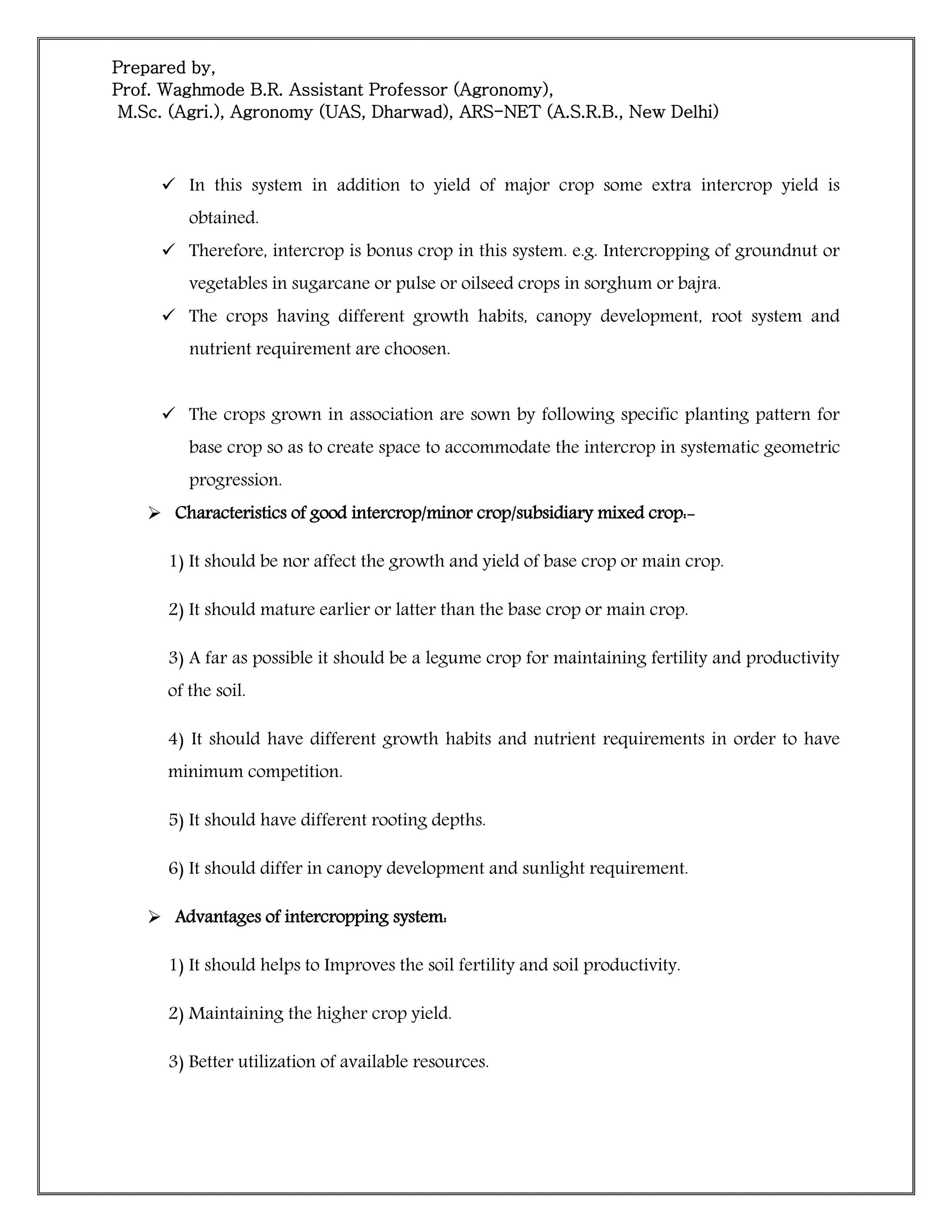 Prepared by,
Prof. Waghmode B.R. Assistant Professor (Agronomy),
M.Sc. (Agri.), Agronomy (UAS, Dharwad), ARS-NET (A.S.R.B., New Delhi)
 In this system in addition to yield of major crop some extra intercrop yield is
obtained.
 Therefore, intercrop is bonus crop in this system. e.g. Intercropping of groundnut or
vegetables in sugarcane or pulse or oilseed crops in sorghum or bajra.
 The crops having different growth habits, canopy development, root system and
nutrient requirement are choosen.
 The crops grown in association are sown by following specific planting pattern for
base crop so as to create space to accommodate the intercrop in systematic geometric
progression.
 Characteristics of good intercrop/minor crop/subsidiary mixed crop:-
1) It should be nor affect the growth and yield of base crop or main crop.
2) It should mature earlier or latter than the base crop or main crop.
3) A far as possible it should be a legume crop for maintaining fertility and productivity
of the soil.
4) It should have different growth habits and nutrient requirements in order to have
minimum competition.
5) It should have different rooting depths.
6) It should differ in canopy development and sunlight requirement.
 Advantages of intercropping system:
1) It should helps to Improves the soil fertility and soil productivity.
2) Maintaining the higher crop yield.
3) Better utilization of available resources.
 