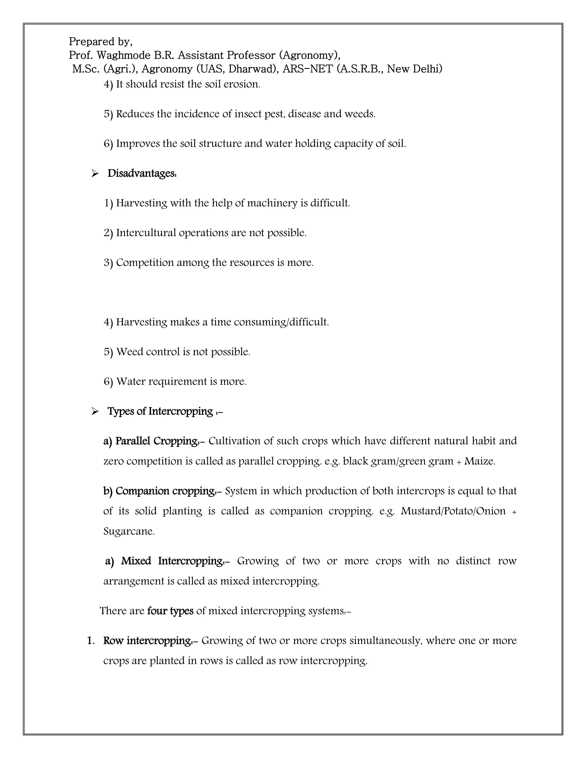 Prepared by,
Prof. Waghmode B.R. Assistant Professor (Agronomy),
M.Sc. (Agri.), Agronomy (UAS, Dharwad), ARS-NET (A.S.R.B., New Delhi)
4) It should resist the soil erosion.
5) Reduces the incidence of insect pest, disease and weeds.
6) Improves the soil structure and water holding capacity of soil.
 Disadvantages:
1) Harvesting with the help of machinery is difficult.
2) Intercultural operations are not possible.
3) Competition among the resources is more.
4) Harvesting makes a time consuming/difficult.
5) Weed control is not possible.
6) Water requirement is more.
 Types of Intercropping :-
a) Parallel Cropping:- Cultivation of such crops which have different natural habit and
zero competition is called as parallel cropping. e.g. black gram/green gram + Maize.
b) Companion cropping:- System in which production of both intercrops is equal to that
of its solid planting is called as companion cropping. e.g. Mustard/Potato/Onion +
Sugarcane.
a) Mixed Intercropping:- Growing of two or more crops with no distinct row
arrangement is called as mixed intercropping.
There are four types of mixed intercropping systems:-
1. Row intercropping:- Growing of two or more crops simultaneously, where one or more
crops are planted in rows is called as row intercropping.
 