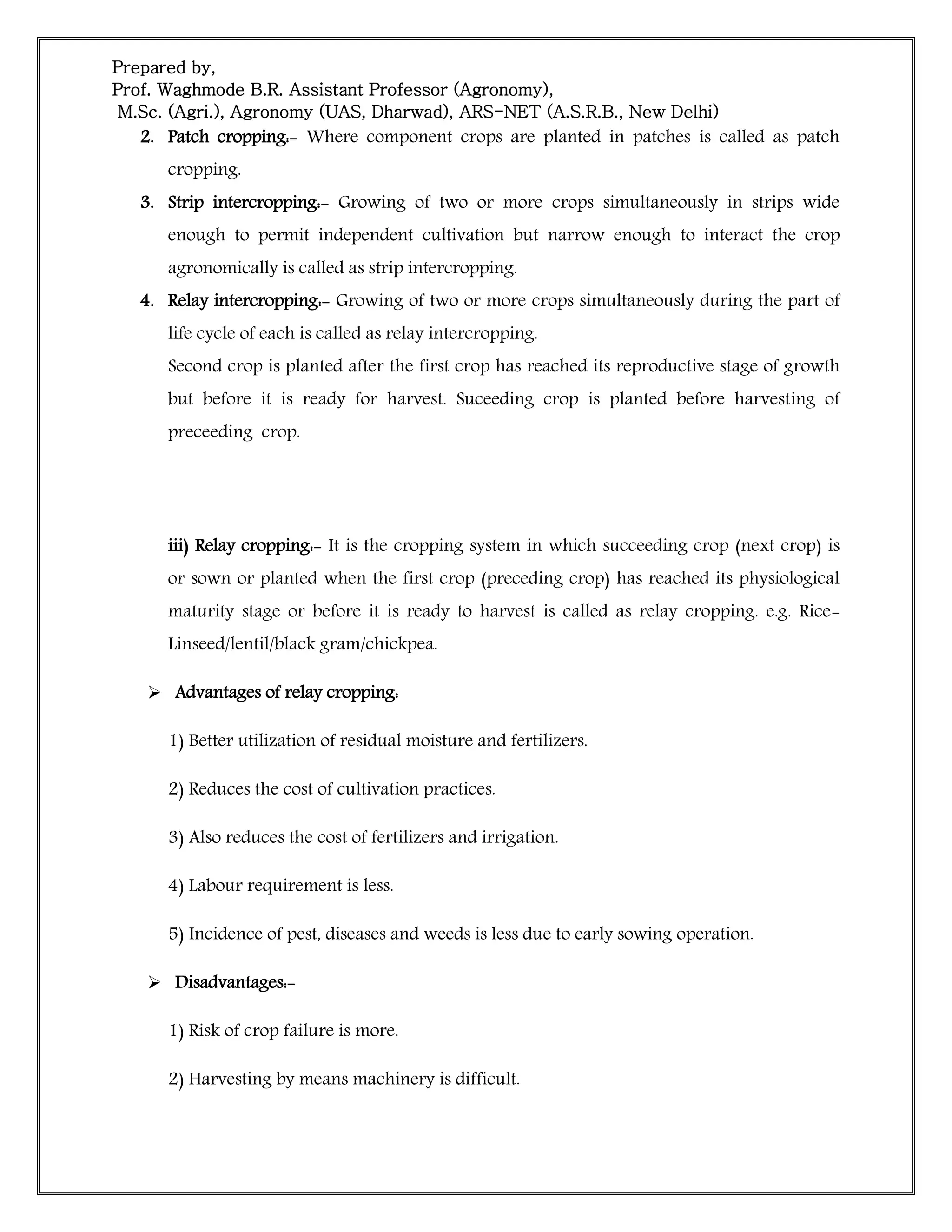 Prepared by,
Prof. Waghmode B.R. Assistant Professor (Agronomy),
M.Sc. (Agri.), Agronomy (UAS, Dharwad), ARS-NET (A.S.R.B., New Delhi)
2. Patch cropping:- Where component crops are planted in patches is called as patch
cropping.
3. Strip intercropping:- Growing of two or more crops simultaneously in strips wide
enough to permit independent cultivation but narrow enough to interact the crop
agronomically is called as strip intercropping.
4. Relay intercropping:- Growing of two or more crops simultaneously during the part of
life cycle of each is called as relay intercropping.
Second crop is planted after the first crop has reached its reproductive stage of growth
but before it is ready for harvest. Suceeding crop is planted before harvesting of
preceeding crop.
iii) Relay cropping:- It is the cropping system in which succeeding crop (next crop) is
or sown or planted when the first crop (preceding crop) has reached its physiological
maturity stage or before it is ready to harvest is called as relay cropping. e.g. Rice-
Linseed/lentil/black gram/chickpea.
 Advantages of relay cropping:
1) Better utilization of residual moisture and fertilizers.
2) Reduces the cost of cultivation practices.
3) Also reduces the cost of fertilizers and irrigation.
4) Labour requirement is less.
5) Incidence of pest, diseases and weeds is less due to early sowing operation.
 Disadvantages:-
1) Risk of crop failure is more.
2) Harvesting by means machinery is difficult.
 