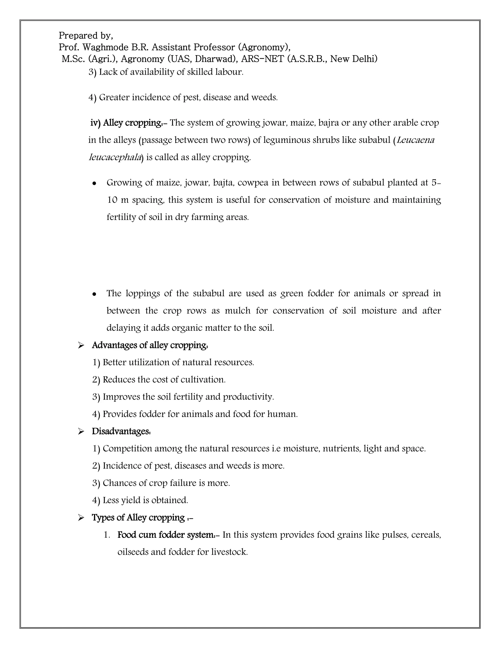 Prepared by,
Prof. Waghmode B.R. Assistant Professor (Agronomy),
M.Sc. (Agri.), Agronomy (UAS, Dharwad), ARS-NET (A.S.R.B., New Delhi)
3) Lack of availability of skilled labour.
4) Greater incidence of pest, disease and weeds.
iv) Alley cropping:- The system of growing jowar, maize, bajra or any other arable crop
in the alleys (passage between two rows) of leguminous shrubs like subabul (Leucaena
leucacephala) is called as alley cropping.
 Growing of maize, jowar, bajta, cowpea in between rows of subabul planted at 5-
10 m spacing, this system is useful for conservation of moisture and maintaining
fertility of soil in dry farming areas.
 The loppings of the subabul are used as green fodder for animals or spread in
between the crop rows as mulch for conservation of soil moisture and after
delaying it adds organic matter to the soil.
 Advantages of alley cropping:
1) Better utilization of natural resources.
2) Reduces the cost of cultivation.
3) Improves the soil fertility and productivity.
4) Provides fodder for animals and food for human.
 Disadvantages:
1) Competition among the natural resources i.e moisture, nutrients, light and space.
2) Incidence of pest, diseases and weeds is more.
3) Chances of crop failure is more.
4) Less yield is obtained.
 Types of Alley cropping :-
1. Food cum fodder system:- In this system provides food grains like pulses, cereals,
oilseeds and fodder for livestock.
 