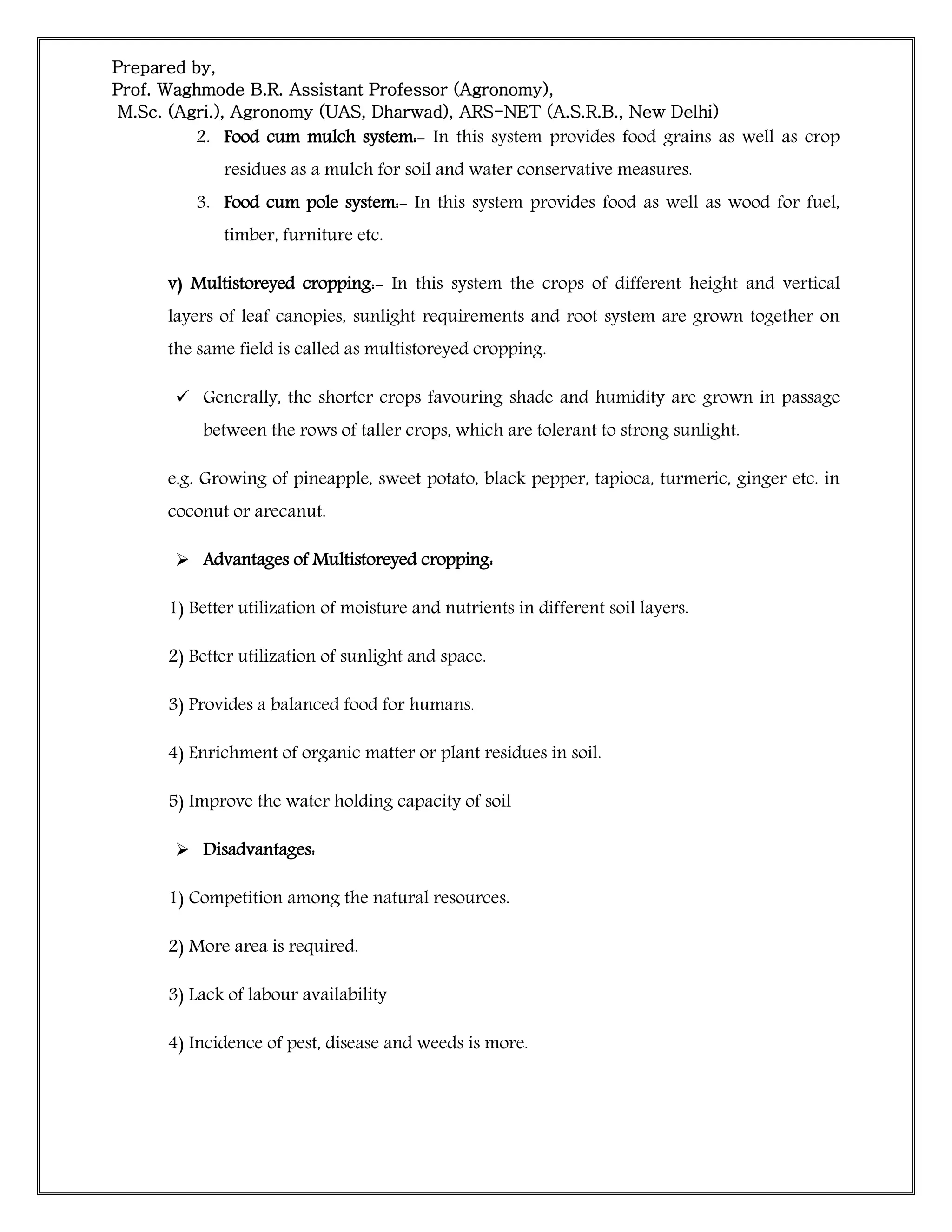 Prepared by,
Prof. Waghmode B.R. Assistant Professor (Agronomy),
M.Sc. (Agri.), Agronomy (UAS, Dharwad), ARS-NET (A.S.R.B., New Delhi)
2. Food cum mulch system:- In this system provides food grains as well as crop
residues as a mulch for soil and water conservative measures.
3. Food cum pole system:- In this system provides food as well as wood for fuel,
timber, furniture etc.
v) Multistoreyed cropping:- In this system the crops of different height and vertical
layers of leaf canopies, sunlight requirements and root system are grown together on
the same field is called as multistoreyed cropping.
 Generally, the shorter crops favouring shade and humidity are grown in passage
between the rows of taller crops, which are tolerant to strong sunlight.
e.g. Growing of pineapple, sweet potato, black pepper, tapioca, turmeric, ginger etc. in
coconut or arecanut.
 Advantages of Multistoreyed cropping:
1) Better utilization of moisture and nutrients in different soil layers.
2) Better utilization of sunlight and space.
3) Provides a balanced food for humans.
4) Enrichment of organic matter or plant residues in soil.
5) Improve the water holding capacity of soil
 Disadvantages:
1) Competition among the natural resources.
2) More area is required.
3) Lack of labour availability
4) Incidence of pest, disease and weeds is more.
 