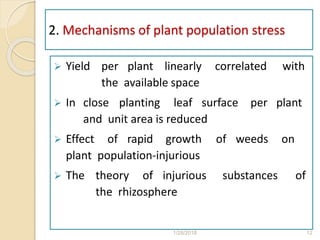 2. Mechanisms of plant population stress
 Yield per plant linearly correlated with
the available space
 In close planting leaf surface per plant
and unit area is reduced
 Effect of rapid growth of weeds on
plant population-injurious
 The theory of injurious substances of
the rhizosphere
1/28/2018 12
 