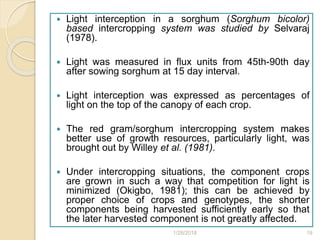  Light interception in a sorghum (Sorghum bicolor)
based intercropping system was studied by Selvaraj
(1978).
 Light was measured in flux units from 45th-90th day
after sowing sorghum at 15 day interval.
 Light interception was expressed as percentages of
light on the top of the canopy of each crop.
 The red gram/sorghum intercropping system makes
better use of growth resources, particularly light, was
brought out by Willey et al. (1981).
 Under intercropping situations, the component crops
are grown in such a way that competition for light is
minimized (Okigbo, 1981); this can be achieved by
proper choice of crops and genotypes, the shorter
components being harvested sufficiently early so that
the later harvested component is not greatly affected.
1/28/2018 19
 