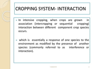 CROPPING SYSTEM- INTERACTION
 In intensive cropping, when crops are grown in
association (intercropping or sequential cropping)
interaction between different component crop species
occurs.
 which is essentially a response of one species to the
environment as modified by the presence of another
species (commonly referred to as interference or
interaction).
1/28/2018 2
 